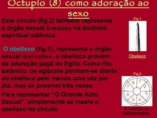 Óctuplo (8) como adoração ao
               sexo                             Fig.1
Este círculo (fig.2) também representa
o órgão sexual fe minino na doutrina
espiritual satânica.

 O obelisco (fig.1), representa o órgão
sexual mas c ulino , o obelisco provêm       Obelisco
da adoração pagã do Egito. Como rito
satânico, os egípcios ponham-se diante          Fig.2
do obelisco pelo menos uma vêz por                  1
                                                8
dia, mas se possível três veses.            7           2
                                                        3
Para representar “O Grande Acto             6
                                                5   4
Sexual”, simplemente se insere o
obelisco no círculo.                       8 Caminho do
                                          esclarecimento
 