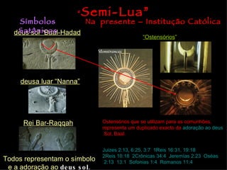“   Semi-Lua”
     Símbolos           Na presente – Institução Católica
    Satânicos
   deus sol “Baal-Hadad
                                                 “Ostensórios”




     deusa luar “Nanna”




      Rei Bar-Raqqah            Ostensórios que se utilizam para as comunhões,
                                representa um duplicado exacto da adoração ao deus
                                 Sol, Baal.


                                Juizes 2:13, 6:25, 3:7; 1Reis 16:31, 19:18;
                                2Reis 10:18; 2Crônicas 34:4; Jeremías 2:23; Oséas
Todos representam o símbolo      2:13, 13:1; Sofonias 1:4, Romanos 11:4
 e a adoração ao de us s o l.
 