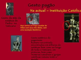 Gesto pagão
                               Na actual – Instituição Católica

Gesto da mão da
   estátua de
   Pedro no
   Vaticano    Aqui vemos um Papa (auxiliar de
                   Hitler) com seus três dêdos, com
                   uma saudação Babilônica



                                Gesto satânico do
                                paganismo
                                Romano encontrado
                                encontrados em milhares de
                                estátuas bem como ao longo
                                de todo o Vaticano, em
                                pinturas, bem como
                                inúmeras catedrais e igrejas
                                católicas romano todo o
 