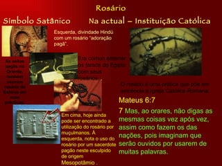 Rosário
Símbolo Satânico             Na actual – Instituição Católica
              Esquerda, divindade Hindú
              com um rosário “adoração
              pagã”.


 As seitas
                        Era comun enterrar
 pagãs no               os faraós do Egipto
  Oriente,              com seus
  também                rosários. .
  usavam
rosário de
                                         O rosário é uma prática que põe em
Esféras em                               evidência a Igreja Católica Romana.
    suas
 prácticas.                                  Mateus 6:7
                 Em cima, hoje ainda
                                             7 Mas, ao orares, não digas as
                 pode ser encontrado a       mesmas coisas vez após vez,
                 utilização do rosário por   assim como fazem os das
                 muçulmanos. À
                 esquerda, nota o uso do
                                             nações, pois imaginam que
                 rosário por um sacerdote    serão ouvidos por usarem de
                 pagão neste esculpido       muitas palavras.
                 de origem
                 Mesopotâmio .
 