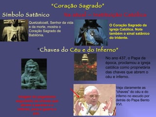 “Coração Sagrado”
Símbolo Satânico                 Na atual – Instituição Católica
           Quetzalcoatl, Senhor da vida
           e da morte, mostra o                   O Coração Sagrado da
           Coração Sagrado de                     igreja Católica. Note
           Babilónia.                             também o sinal satânico
                                                  do tridente.


                “Chaves do Céu e do Inferno”
                                                No ano 437, o Papa da
                                                época, proclamou a igreja
                                                católica como proprietária
                                                das chaves que abrem o
                                                céu e inferno.

                                                      Veja claramente as
                                                      “chaves” do céu e do
      Imagem do paganismo                             inferno no escudo por
    segurando as chaves que                           detrás do Papa Bento
       abrem o paraíso e o                            XVI.
     inferno, para a guerra e
               paz.
 