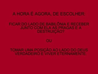 A HORA É AGORA, DE ESCOLHER:

FICAR DO LADO DE BABILÔNIA E RECEBER
     JUNTO COM ELA AS PRAGAS E A
             DESTRUIÇÃO?

                OU

TOMAR UMA POSIÇÃO AO LADO DO DEUS
  VERDADEIRO E VIVER ETERNAMENTE.
 
