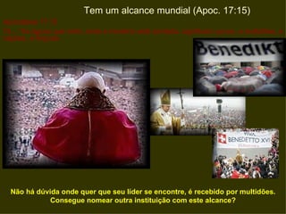 Tem um alcance mundial (Apoc. 17:15)
Apocalipse 17:15
15 ...“As águas que viste, onde a meretriz está sentada, significam povos, e multidões, e
nações, e línguas.




  Não há dúvida onde quer que seu líder se encontre, é recebido por multidões.
             Consegue nomear outra instituição com este alcance?
 
