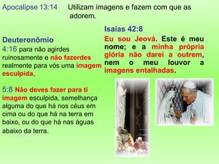 Apocalipse 13:14    Utilizam imagens e fazem com que as
                    adorem.
                              Isaías 42:8
Deuteronômio                  Eu sou Jeová. Este é meu
4:16 para não agirdes         nome; e a minha própria
ruinosamente e não fazerdes   glória não darei a outrem,
realmente para vós uma imagem nem o meu louvor a
esculpida,                    imagens entalhadas.

5:8 Não deves fazer para ti
imagem esculpida, semelhança
alguma do que há nos céus em
cima ou do que há na terra em
baixo, ou do que há nas águas
abaixo da terra.
 