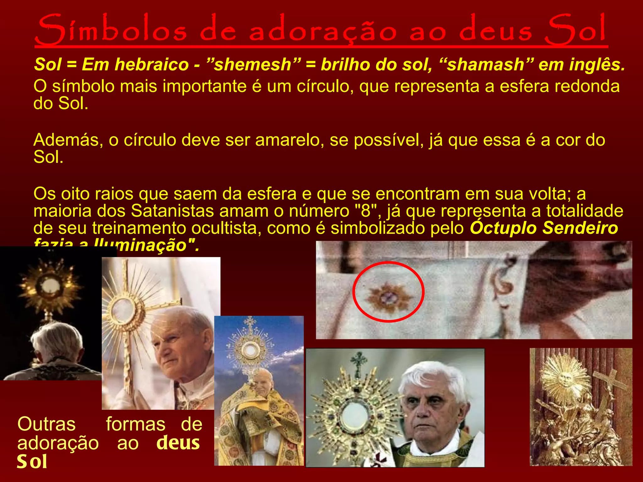Símbolos de adoração ao deus Sol Sol = Em hebraico - ”shemesh” = brilho do sol, “shamash” em inglês. O  símbolo  mais importante é um círculo, que representa a esfera redonda do Sol. Además, o círculo  deve ser amarelo, se possível, já que essa é a cor do Sol. Os  oito raios que saem da esfera  e que  se  encontram em sua volta; a maioria dos Satanistas amam o número "8", já que representa a totalidade de seu treinamento ocultista, como é simbolizado pelo  Óctuplo Sendeiro fazia a Iluminação".   Outras  formas de adoração ao  deus Sol 