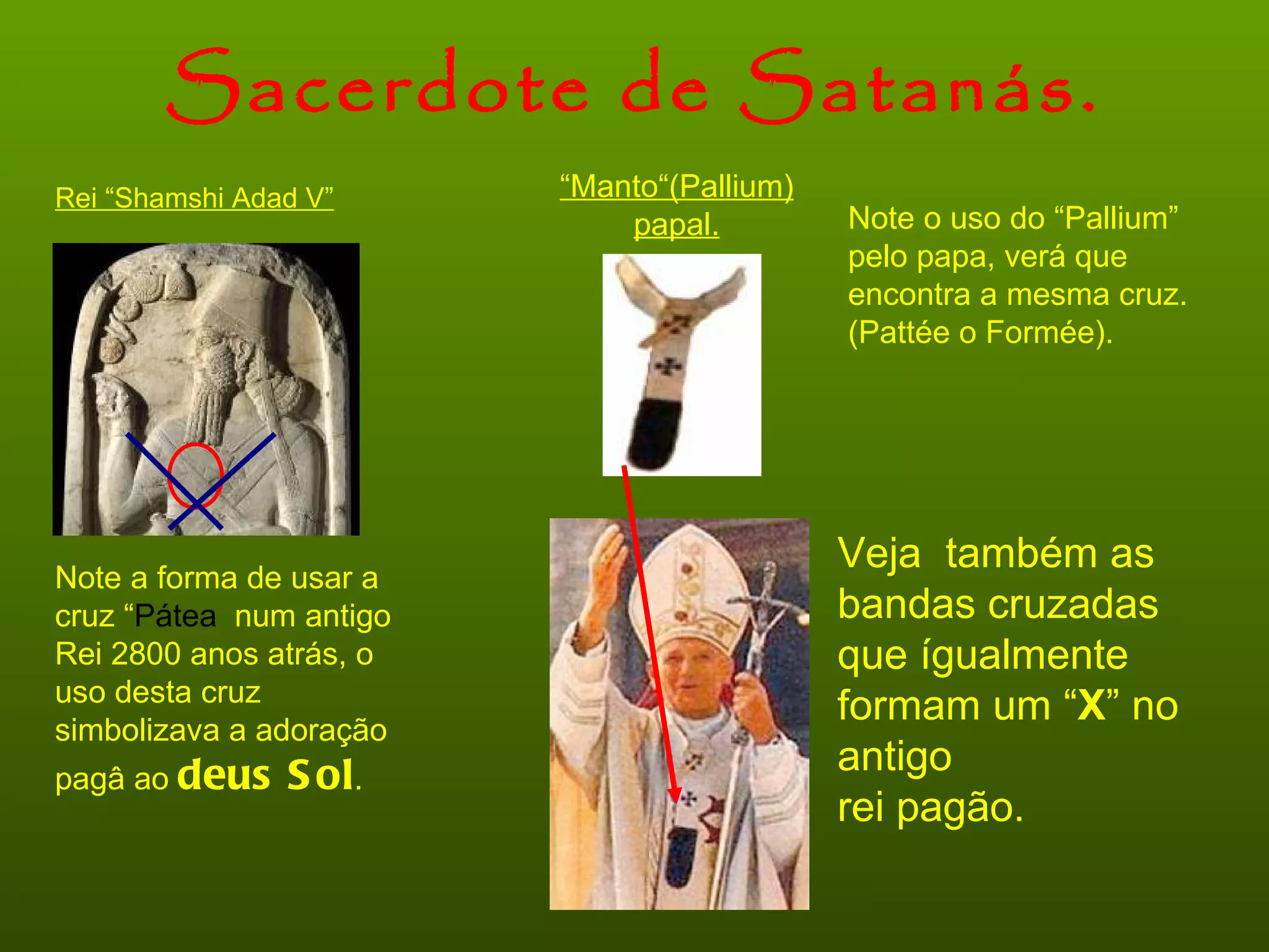 Rei “Shamshi Adad V” Note a forma de usar a cruz “ Pátea  num antigo Rei 2800 anos atrás, o uso desta cruz simbolizava a adoração pagâ ao  deus Sol . “ Manto“(Pallium) papal. Note o uso do “Pallium” pelo papa, verá que encontra a mesma cruz. ( Pattée o Formée ). Veja  também as  bandas cruzadas que ígualmente formam um “ X ” no  antigo rei pagão. Sacerdote de Satanás. 