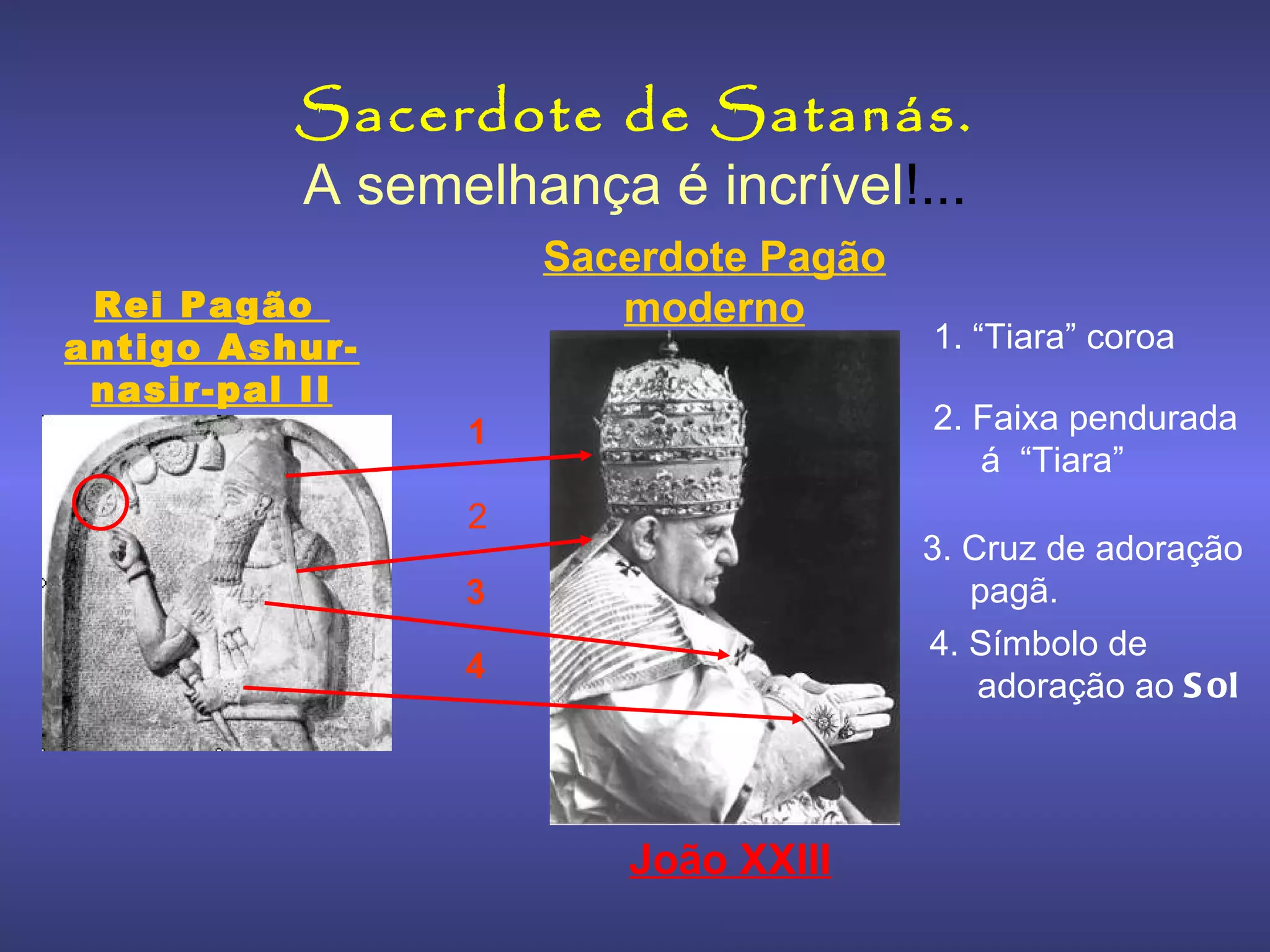 A semelhança é incrível !... Sacerdote de Satanás. 1. “ Tiara” coroa   4. Símbolo de adoração ao  Sol 3. Cruz de adoração pagã. 2. Faixa pendurada á  “Tiara” Rei Pagão  antigo Ashur-nasir-pal II Sacerdote Pagão moderno João XXIII 1 2 3 4 