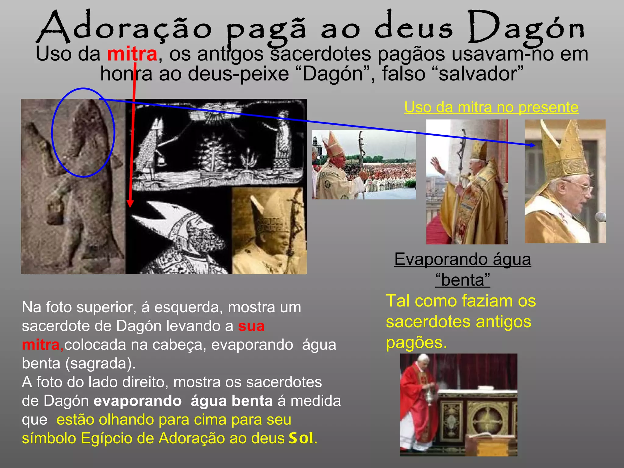 Uso da  mitra , os antigos sacerdotes pagãos  usavam-no  em honra ao deus-peixe “Dagón”, falso “salvador” Adoração pagã ao deus Dagón Na foto superior, á esquerda, mostra um sacerdote de Dagón levando a   sua mitra , colocada na cabeça,  evaporando  água benta (sagrada). A foto do lado direito, mostra os sacerdotes de Dagón  evaporando   água benta   á medida que   estão olhando para cima para seu símbolo Egípcio de Adoração ao deus  Sol . Uso da mitra no presente Evaporando água “benta” Tal como faziam os sacerdotes antigos pagões.  
