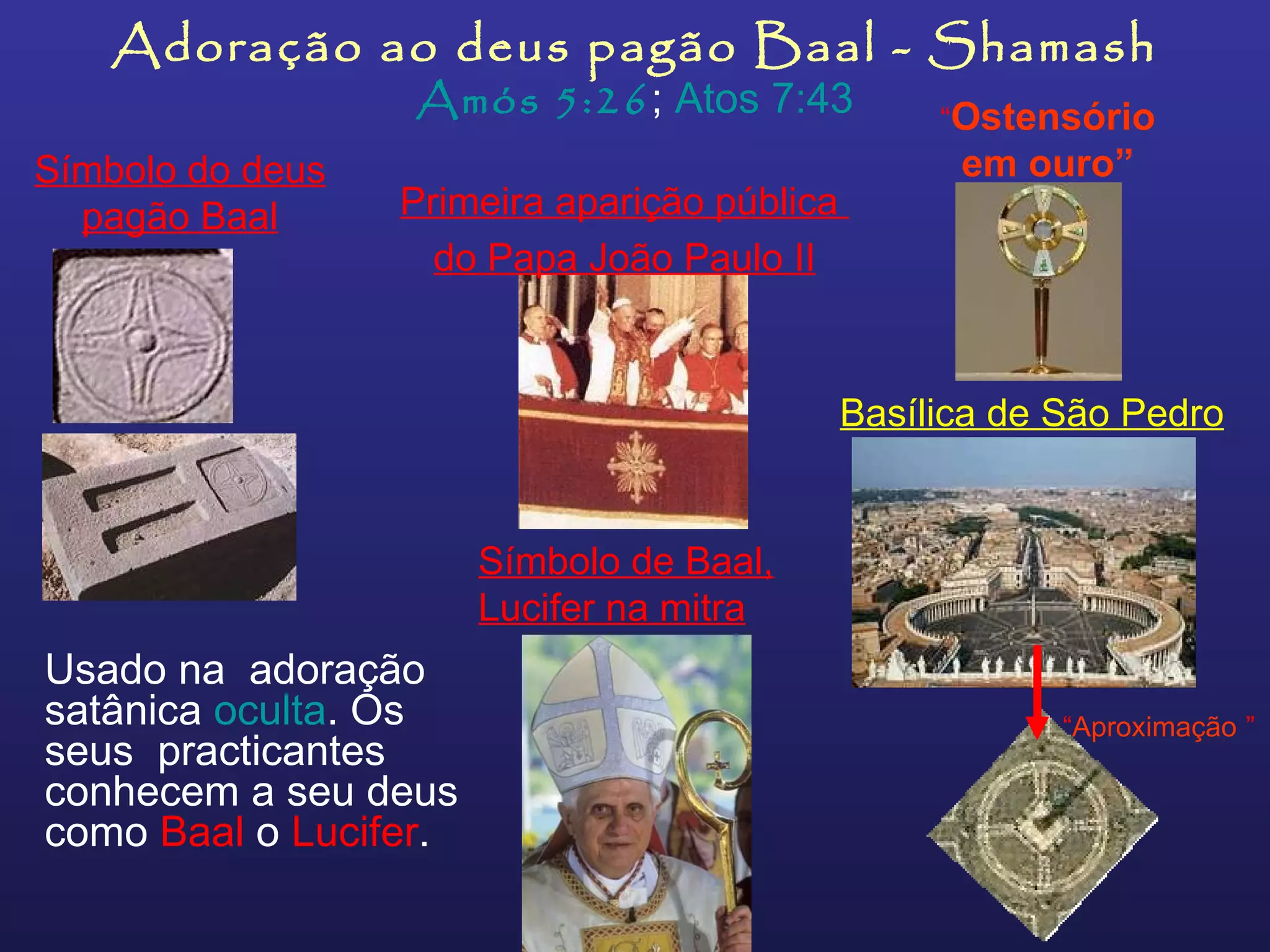 Adoração ao deus pagão Baal - Shamash Amós 5:26 ;  Atos 7:43 Usado na  adoração satânica  oculta . Os seus  practicantes conhecem a seu deus como  Baal  o  Lucifer .   Símbolo do deus pagão Baal Basílica de São Pedro “ Aproximação   ” Símbolo de Baal, Lucifer na mitra Primeira aparição pública  do Papa João Paulo II “ Ostensório em ouro” 