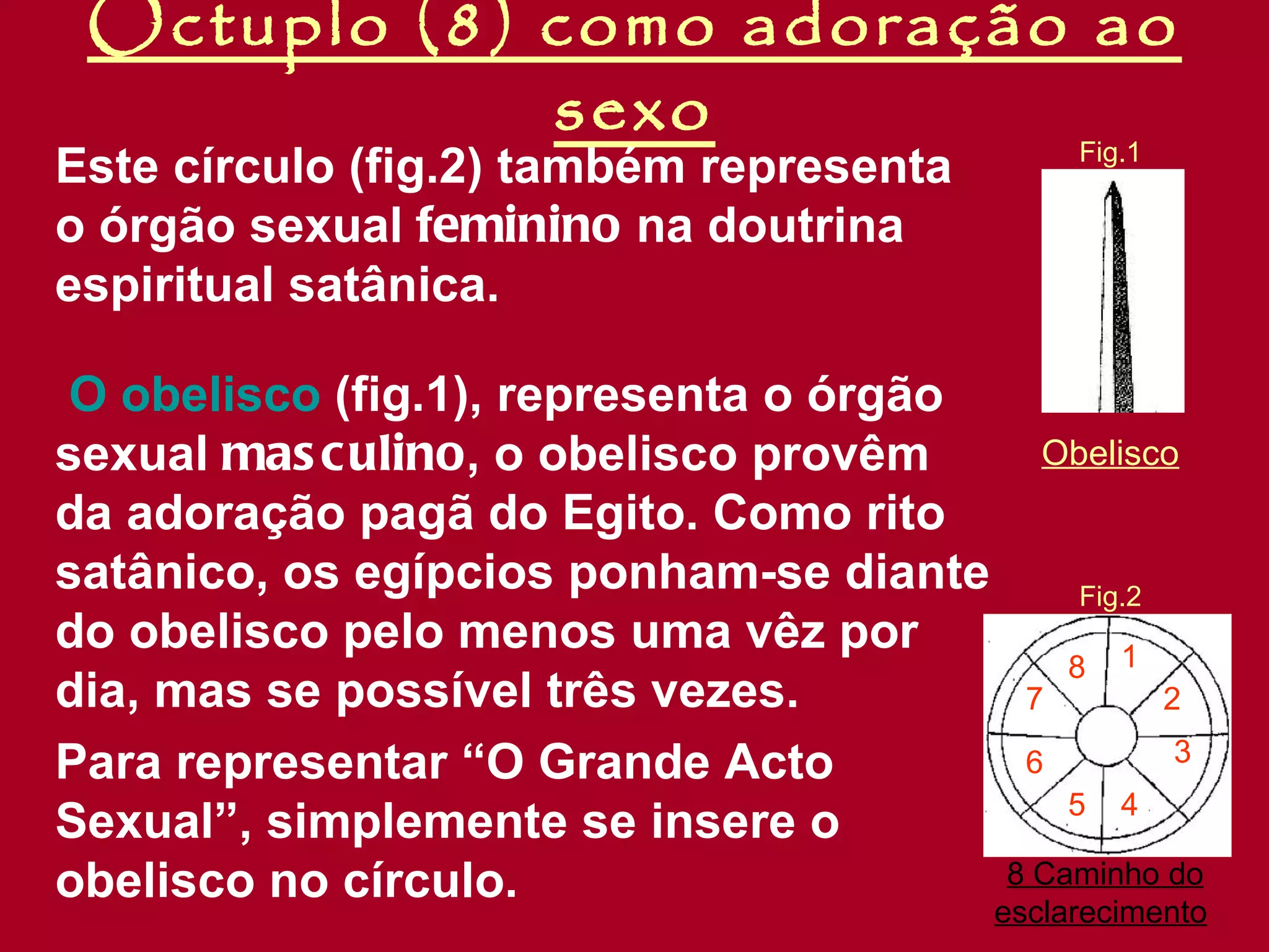Óctuplo (8) como adoração ao sexo Este círculo (fig.2) também representa o órgão sexual  feminino  na doutrina espiritual satânica. O obelisco  (fig.1), representa o órgão sexual  masculino , o obelisco provêm da adoração pagã do Egito. Como rito satânico, os egípcios ponham-se diante do obelisco pelo menos uma vêz por dia, mas se possível três vezes. Para representar “O Grande Acto Sexual”, simplemente se insere o obelisco no círculo. 8 Caminho do esclarecimento   Obelisco Fig.2 Fig.1 1 2 3 4 5 6 7 8 