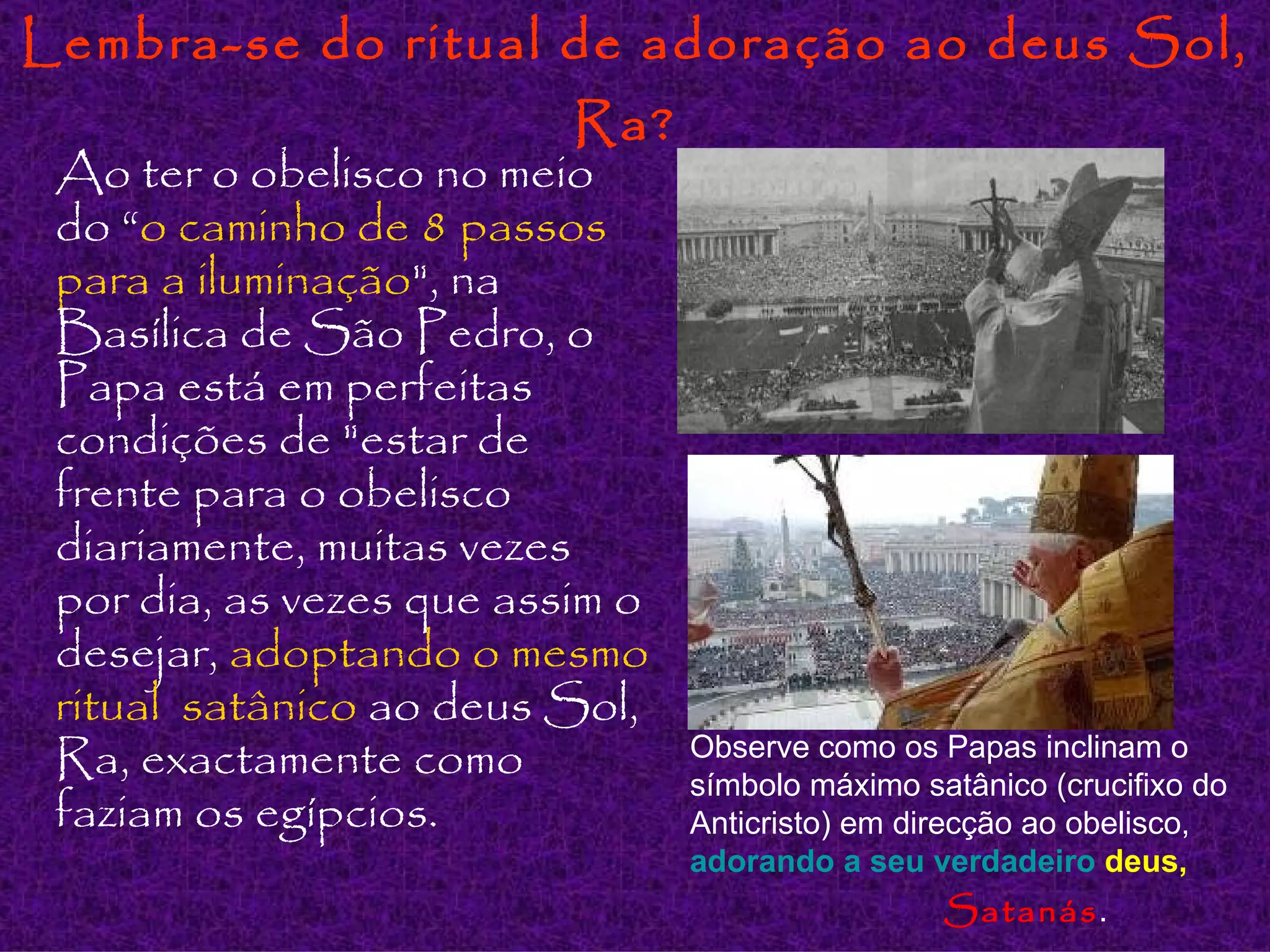 Lembra-se do ritual de adoração ao deus Sol, Ra?   Ao ter o obelisco no meio do “ o caminho de 8 passos para a iluminação ", na Basílica de São Pedro, o Papa está em perfeitas condições de "estar de frente para o obelisco diariamente, muitas vezes por dia, as vezes que assim o desejar,  adoptando o mesmo ritual  satânico  ao deus Sol, Ra, exactamente como faziam os egípcios. Observe como os Papas inclinam o símbolo máximo satânico (crucifixo do Anticristo) em direcção ao obelisco,   adorando a  seu   verdadeiro   deus ,   Satanás . 