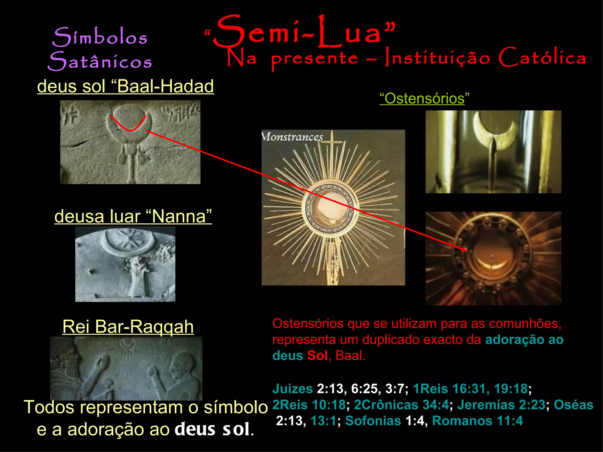 deus sol “Baal-Hadad deusa luar “Nanna” Rei Bar-Raqqah Todos representam o símbolo e a adoração ao  deus sol . Símbolos Satânicos Na  presente – Instituição Católica “ Ostensórios ” Ostensórios que se utilizam para as comunhões, representa um duplicado exacto da  adoração  ao   deus  Sol , Baal. “ Semi-Lua” Juizes  2:13, 6:25, 3:7 ;  1Reis 16:31, 19:18 ;  2Reis 10:18 ;  2Crônicas 34:4 ;  Jeremías 2:23 ;  Oséas  2:13 ,  13:1 ;  Sofonias  1:4 ,  Romanos 11:4 