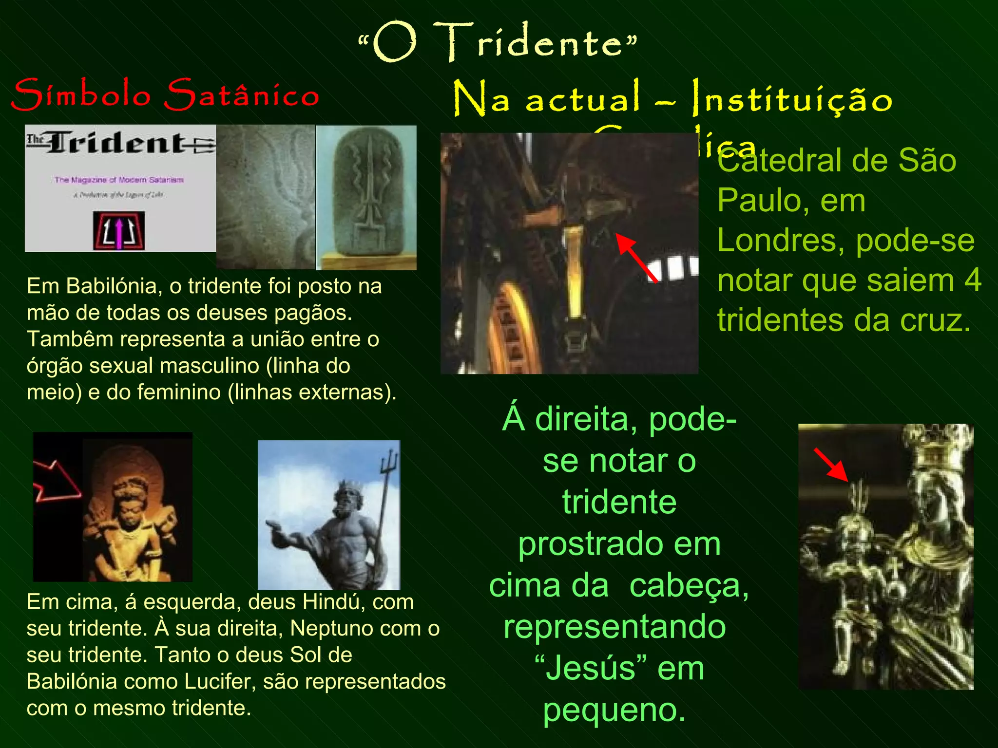 Símbolo Satânico Na actual – Instituição Católica “ O Tridente ” Em Babilónia, o tridente foi posto na mão de todas os deuses pagãos.  Tambêm representa a união entre o órgão sexual masculino (linha do meio) e do feminino (linhas externas). Em cima, á esquerda, deus Hindú, com seu tridente. À sua direita, Neptuno com o seu tridente. Tanto o deus Sol de Babilónia como Lucifer, são representados com o mesmo tridente. Catedral de São Paulo, em Londres, pode-se notar que saiem 4 tridentes da cruz. Á direita, pode-se notar o tridente prostrado em cima da  cabeça, representando  “Jesús” em pequeno.  