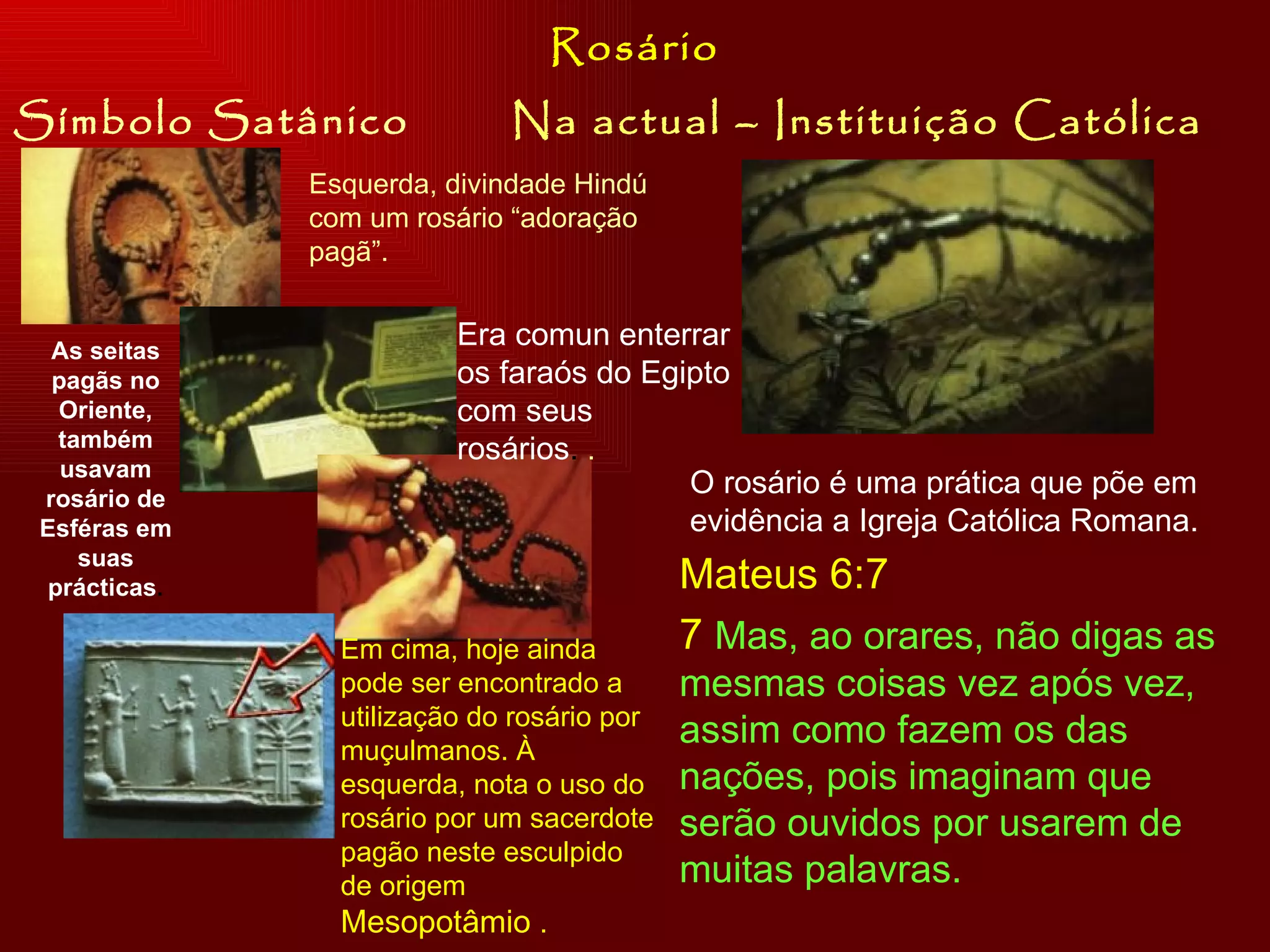 Símbolo Satânico Na actual – Instituição Católica Rosário Esquerda, divindade Hindú com um rosário “adoração pagã”. Era comun enterrar os faraós do Egipto com seus rosários .  . As seitas pagãs no Oriente, também usavam rosário de Esféras em suas prácticas . Em cima, hoje ainda pode ser encontrado a utilização do rosário por muçulmanos. À esquerda, nota o uso do rosário por um sacerdote pagão neste esculpido de origem  Mesopotâmio  .  O rosário é uma prática que põe em evidência a Igreja Católica Romana.  Mateus 6:7 7  Mas, ao orares, não digas as mesmas coisas vez após vez, assim como fazem os das nações, pois imaginam que serão ouvidos por usarem de muitas palavras. 