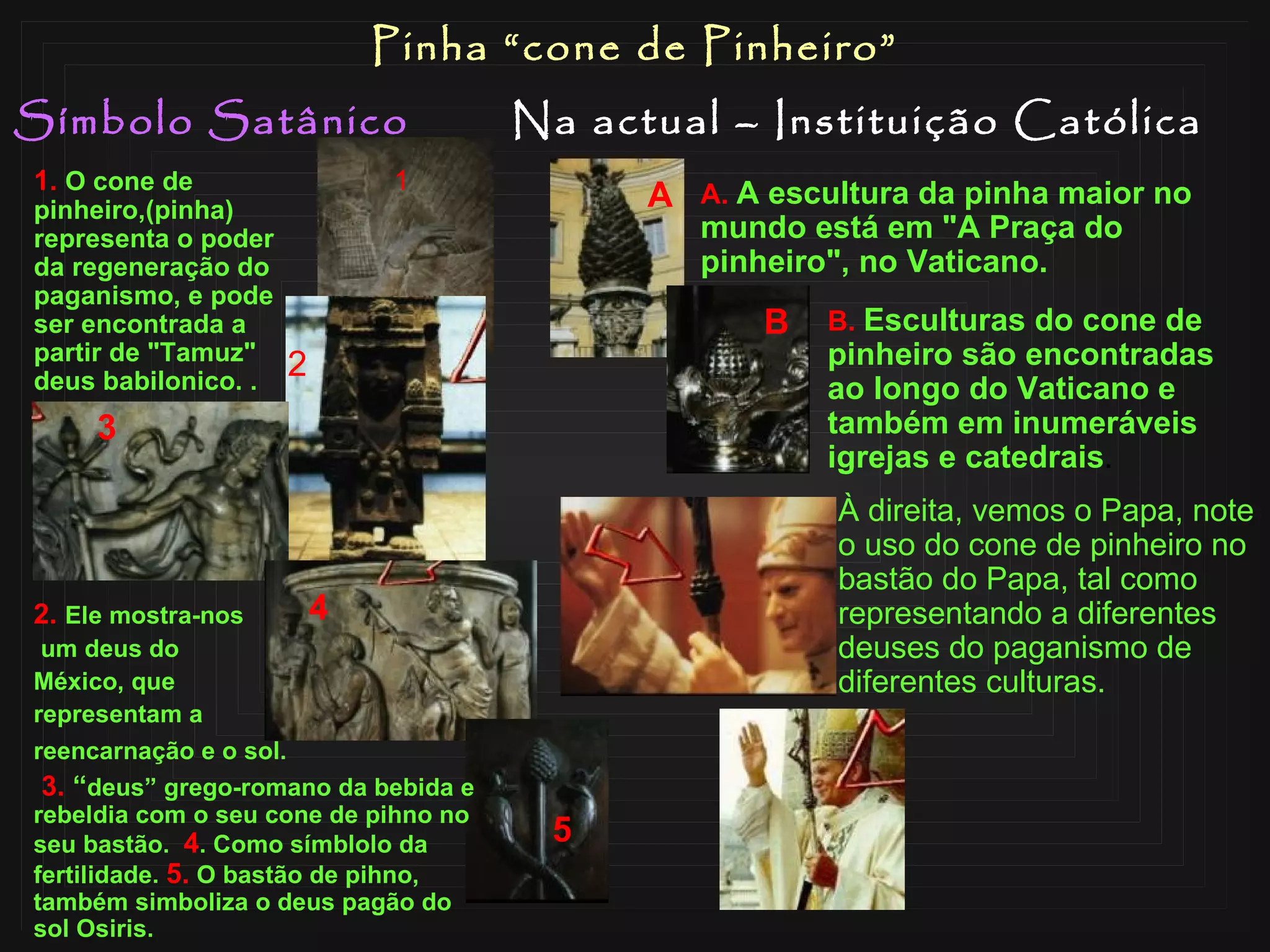 Símbolo Satânico Na actual – Instituição Católica Pinha “cone de Pinheiro” 2.   Ele mostra­nos um deus do  México, que  representam a  reencarnação e o sol. 3.   “ deus”  grego-romano  da bebida e rebeldia com o seu cone de pihno no seu bastão.  4 . Como  símblolo  da fertilidade.  5.  O bastão de pihno, também simboliza o deus pagão do sol Osiris. 1.   O cone de pinheiro,(pinha) representa o poder da regeneração do paganismo, e pode ser encontrada a partir de "Tamuz" deus babilonico.  . 1 2 3 4 5 B.   Esculturas do cone de pinheiro são encontradas ao longo do Vaticano e também em inumeráveis igrejas e catedrais . A A.   A escultura da pinha maior no mundo está em "A Praça do pinheiro", no Vaticano.  À direita, vemos o Papa, note o uso do cone de pinheiro no bastão do Papa, tal como representando a diferentes deuses do paganismo de diferentes culturas. B 