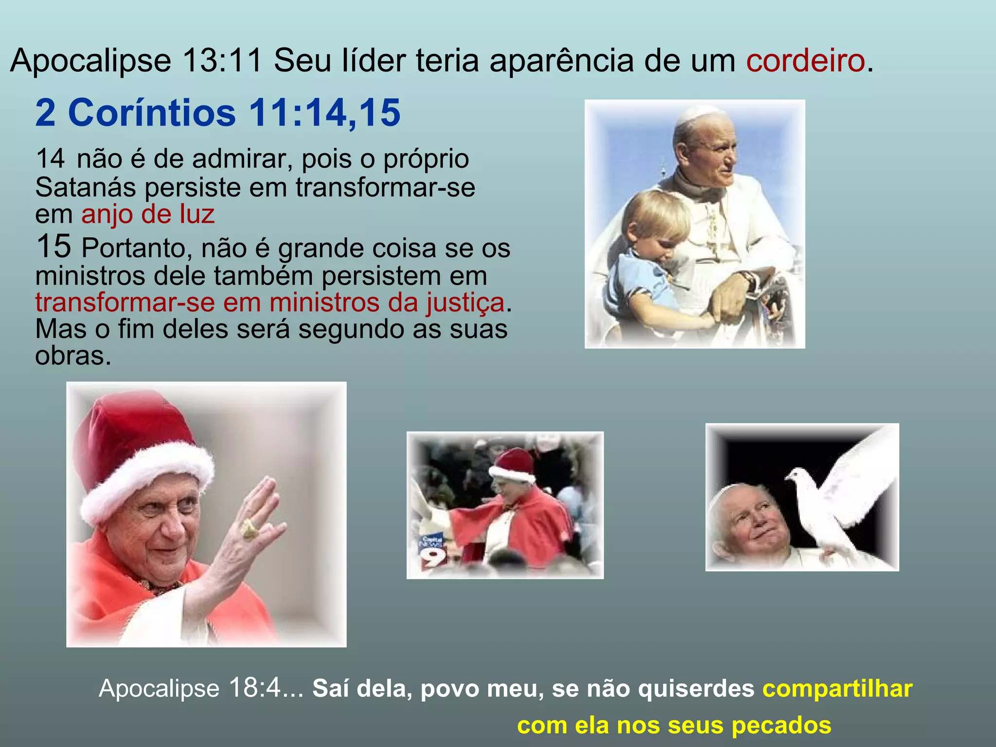 2 Coríntios 11:14,15 14   não é de admirar, pois o próprio Satanás persiste em transformar-se em  anjo de luz 15  Portanto, não é grande coisa se os ministros dele também persistem em  transformar-se em ministros da justiça . Mas o fim deles será segundo as suas obras. Apocalipse 13:11 Seu líder teria aparência de um  cordeiro . Apocalipse  18:4...  Saí dela, povo meu, se não quiserdes   compartilhar  com ela nos seus pecados 