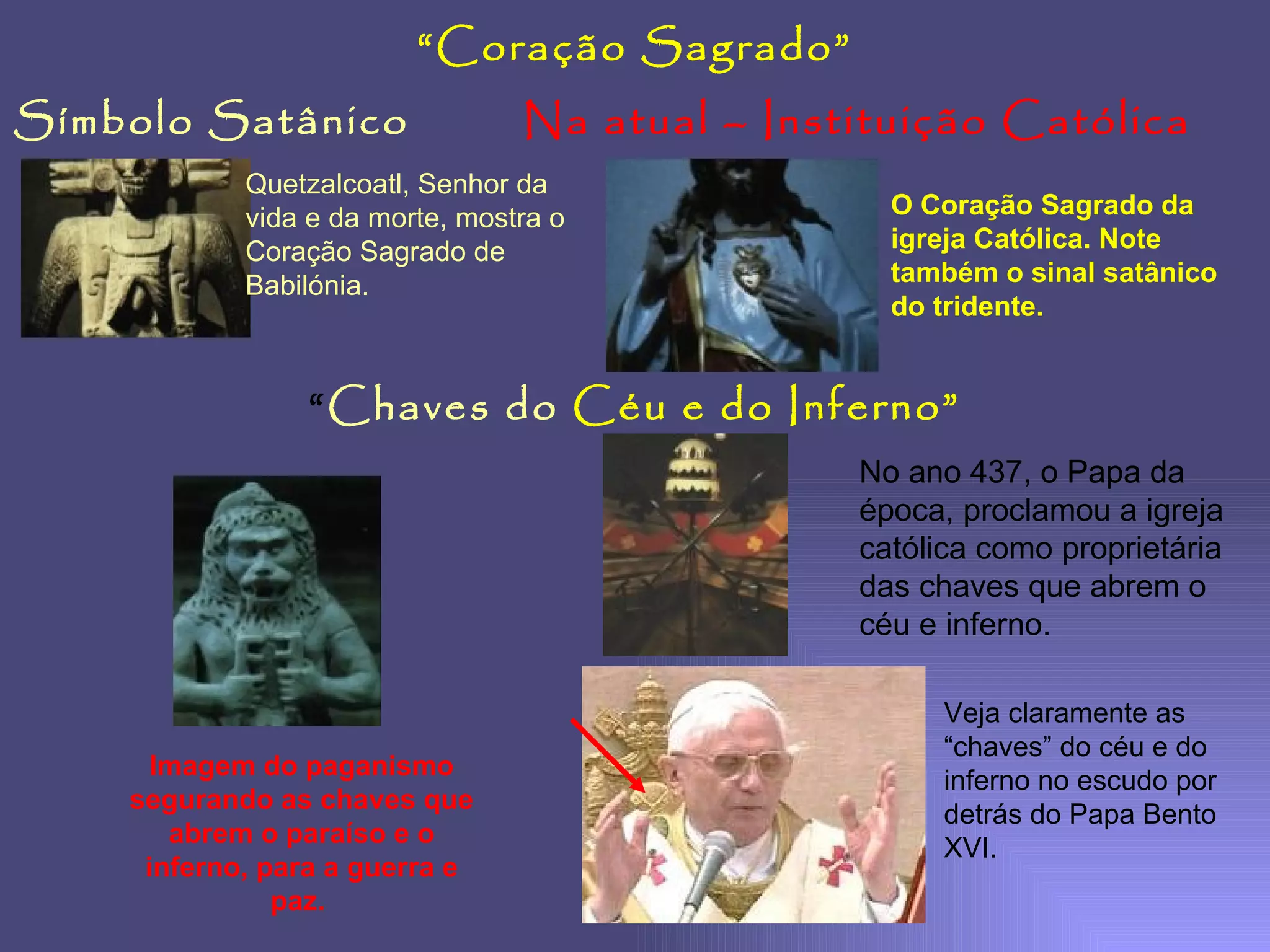 Símbolo Satânico Na atual – Instituição Católica “ Coração Sagrado” Quetzalcoatl, Senhor da vida e da morte, mostra o Coração Sagrado de Babilónia. O Coração Sagrado da igreja Católica. Note também o sinal satânico do tridente. “ Chaves do   Céu e do Inferno” Imagem do paganismo segurando as chaves que abrem o paraíso e o inferno, para a guerra e paz.  No ano 437, o Papa da época, proclamou a igreja católica como proprietária das chaves que abrem o céu e inferno. Veja claramente as “chaves” do céu e do inferno no escudo por detrás do Papa Bento XVI. 