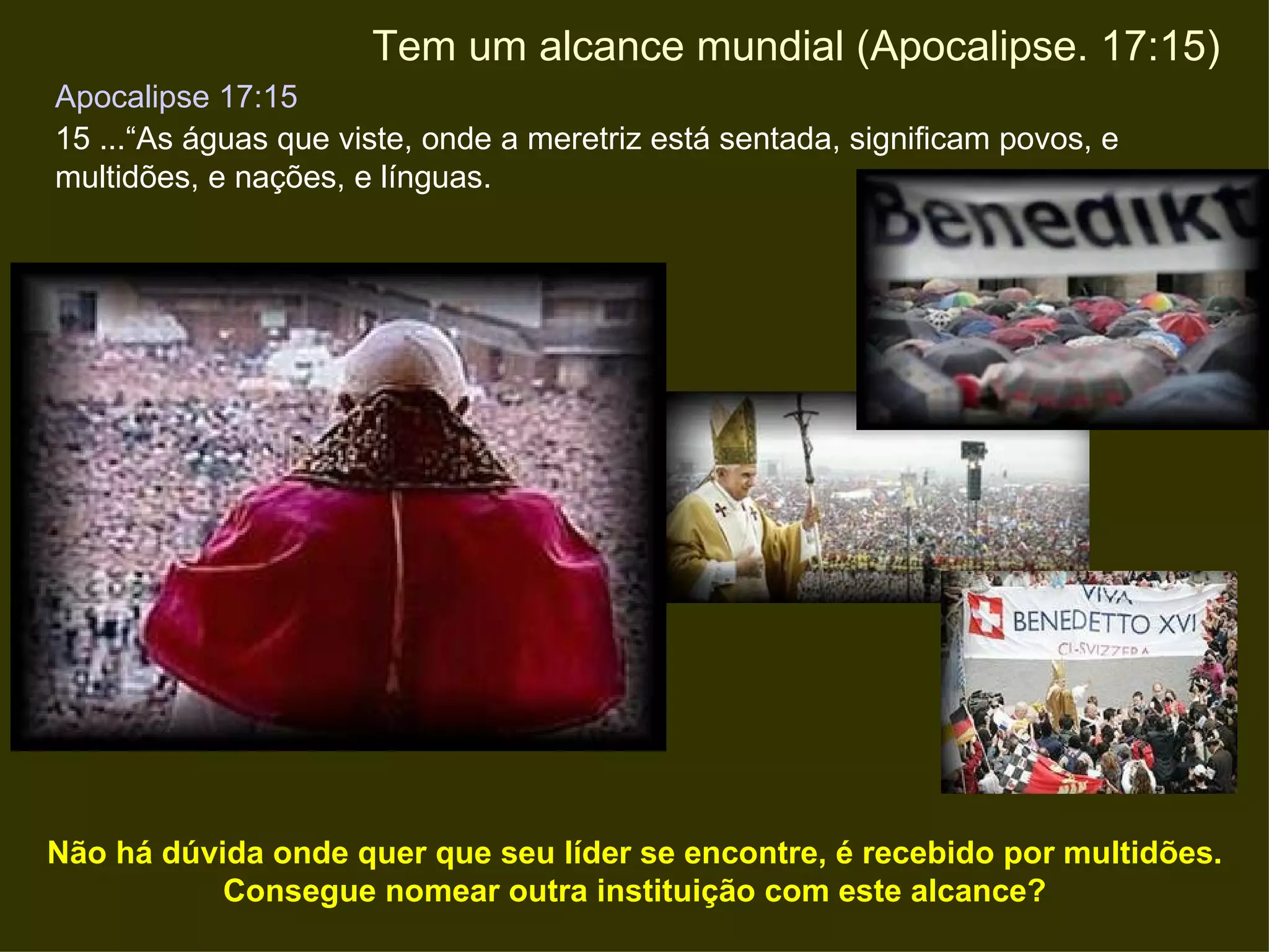 Apocalipse 17:15   15 ...“As águas que viste, onde a meretriz está sentada, significam povos, e  multidões, e nações, e línguas.  Tem um alcance mundial (Apocalipse. 17:15) Não há dúvida onde quer que seu líder se encontre, é recebido por multidões. Consegue nomear outra instituição com este alcance? 