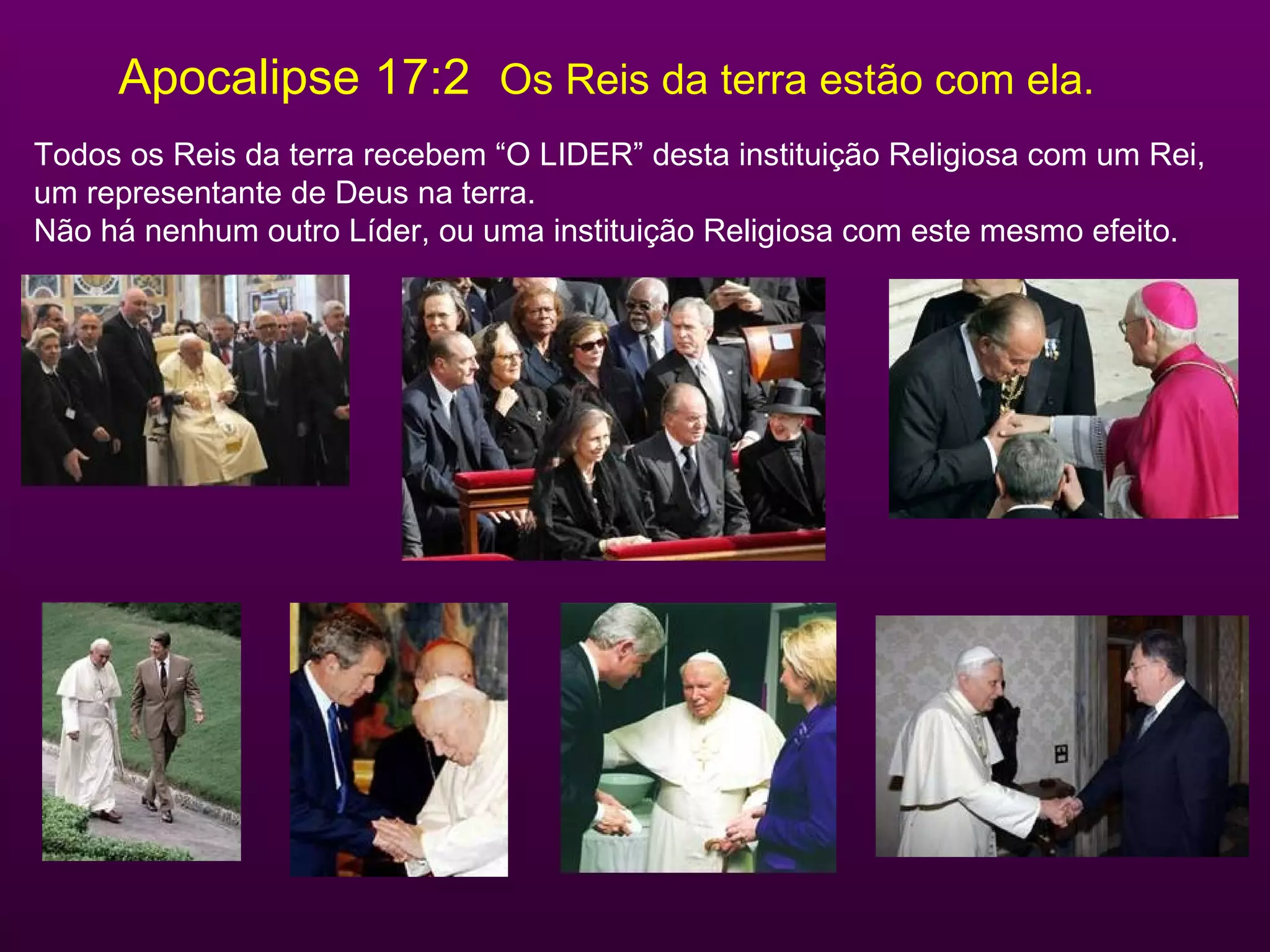 Apocalipse 17:2  Os Reis da terra estão com ela. Todos os Reis da terra recebem “O LIDER” desta instituição Religiosa com um Rei,  um representante de Deus na terra. Não há nenhum outro Líder, ou uma instituição Religiosa com este mesmo efeito. 