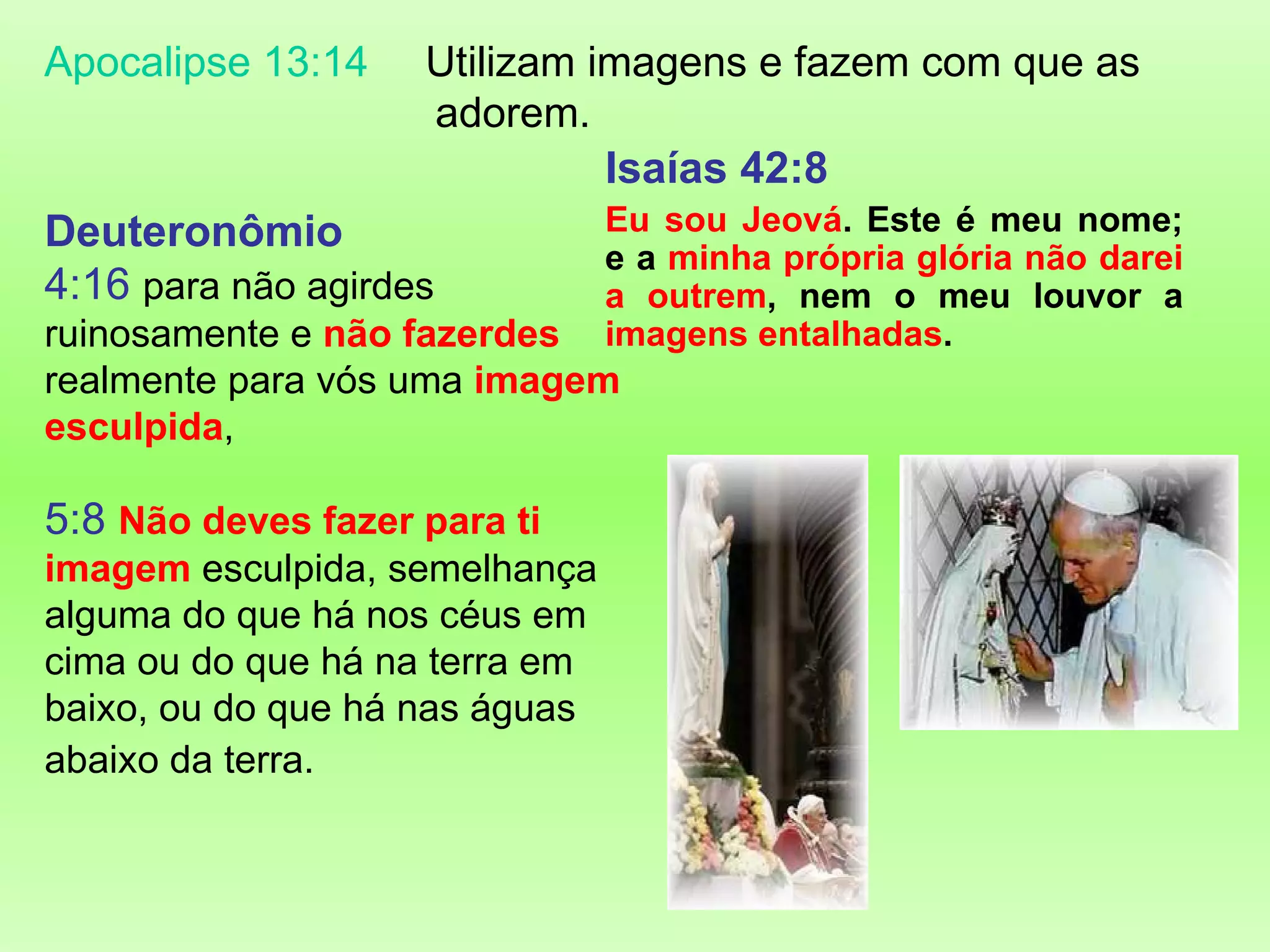 Deuteronômio 4:16   para não agirdes ruinosamente e  não fazerdes  realmente para vós uma  imagem esculpida ,   5:8   Não deves fazer para ti imagem  esculpida, semelhança alguma do que há nos céus em cima ou do que há na terra em baixo, ou do que há nas águas abaixo da terra .     Apocalipse 13:14 Utilizam imagens e fazem com que as  adorem.  Isaías 42:8 Eu sou Jeová . Este é meu nome; e a  minha própria glória não darei a outrem , nem o meu louvor a  imagens entalhadas . 