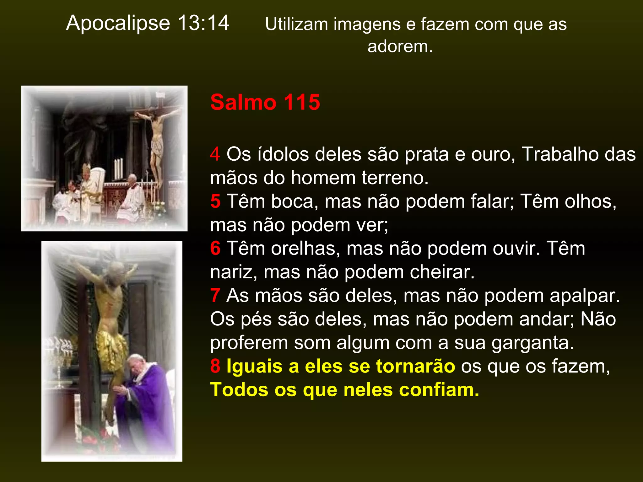 Apocalipse 13:14   Utilizam imagens e fazem com que as  adorem.  Salmo 115 4  Os ídolos deles são prata e ouro, Trabalho das mãos do homem terreno.   5  Têm boca, mas não podem falar; Têm olhos, mas não podem ver;   6  Têm orelhas, mas não podem ouvir. Têm nariz, mas não podem cheirar.   7  As mãos são deles, mas não podem apalpar. Os pés são deles, mas não podem andar; Não proferem som algum com a sua garganta.   8   Iguais a eles se tornarão  os que os fazem,  Todos os que neles confiam. 