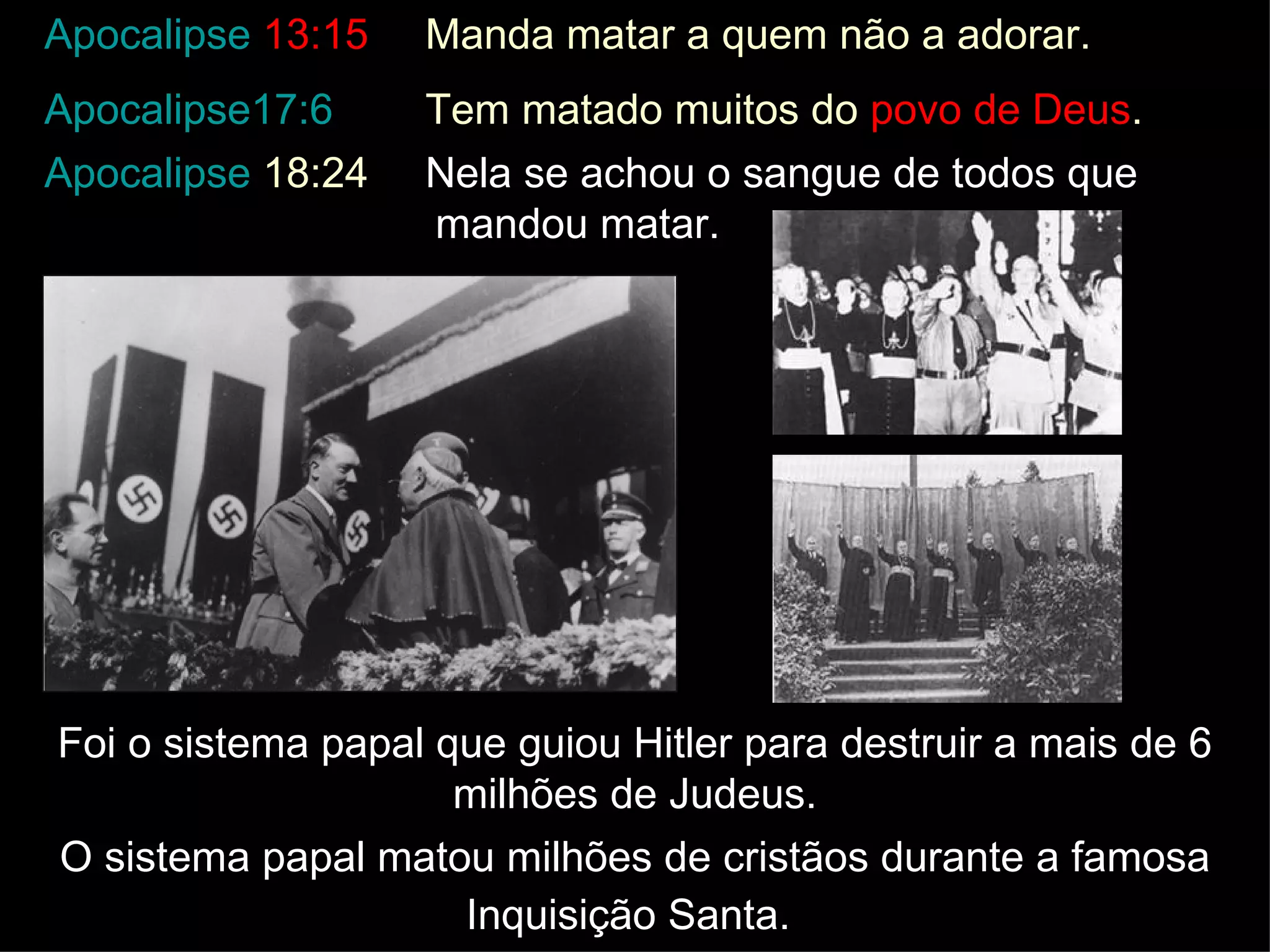 Foi o sistema papal que guiou Hitler para destruir a mais de 6 milhões de Judeus. O sistema papal matou milhões de cristãos durante a famosa Inquisição Santa.   Apocalipse  13:15 Manda matar a quem não a adorar.  Apocalipse17:6 Tem matado muitos do  povo de Deus . Apocalipse  18:24 Nela se achou o sangue de todos que  mandou matar. 