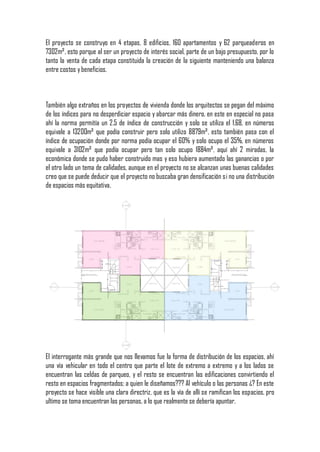 El proyecto se construyo en 4 etapas, 8 edificios, 160 apartamentos y 62 parqueaderos en
7302m², esto porque al ser un proyecto de interés social, parte de un bajo presupuesto, por lo
tanto la venta de cada etapa constituida la creación de la siguiente manteniendo una balanza
entre costos y beneficios.



También algo extraños en los proyectos de vivienda donde los arquitectos se pegan del máximo
de los índices para no desperdiciar espacio y abarcar más dinero, en este en especial no pasa
ahí la norma permitía un 2.5 de índice de construcción y solo se utiliza el 1,68, en números
equivale a 13200m² que podía construir pero solo utilizo 8879m², esto también pasa con el
índice de ocupación donde por norma podía ocupar el 60% y solo ocupo el 35%, en números
equivale a 3102m² que podía ocupar pero tan solo ocupo 1884m², aquí ahí 2 miradas, la
económica donde se pudo haber construido mas y eso hubiera aumentado las ganancias o por
el otro lado un tema de calidades, aunque en el proyecto no se alcanzan unas buenas calidades
creo que se puede deducir que el proyecto no buscaba gran densificación si no una distribución
de espacios más equitativa.




El interrogante más grande que nos llevamos fue la forma de distribución de los espacios, ahí
una vía vehicular en todo el centro que parte el lote de extremo a extremo y a los lados se
encuentran las celdas de parqueo, y el resto se encuentran las edificaciones convirtiendo el
resto en espacios fragmentados; a quien le diseñamos??? Al vehículo o las personas ¿? En este
proyecto se hace visible una clara directriz, que es la vía de allí se ramifican los espacios, pro
ultimo se toma encuentran las personas, a lo que realmente se debería apuntar.
 