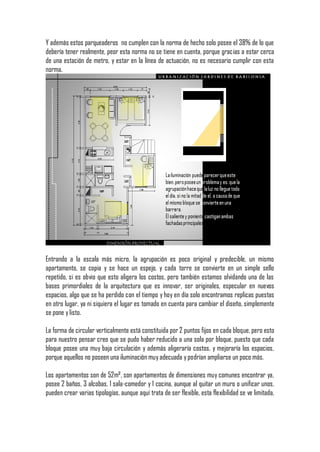 Y además estos parqueaderos no cumplen con la norma de hecho solo posee el 38% de lo que
debería tener realmente, peor esta norma no se tiene en cuenta, porque gracias a estar cerca
de una estación de metro, y estar en la línea de actuación, no es necesario cumplir con esta
norma.




Entrando a la escala más micro, la agrupación es poco original y predecible, un mismo
apartamento, se copia y se hace un espejo, y cada torre se convierte en un simple sello
repetido, si es obvio que esto aligera los costos, pero también estamos olvidando una de las
bases primordiales de la arquitectura que es innovar, ser originales, especular en nuevos
espacios, algo que se ha perdido con el tiempo y hoy en día solo encontramos replicas puestas
en otro lugar, ya ni siquiera el lugar es tomado en cuenta para cambiar el diseño, simplemente
se pone y listo.

La forma de circular verticalmente está constituida por 2 puntos fijos en cada bloque, pero esto
para nuestro pensar creo que se pudo haber reducido a una sola por bloque, puesto que cada
bloque posee una muy baja circulación y además aligeraría costos, y mejoraría los espacios,
porque aquellos no poseen una iluminación muy adecuada y podrían ampliarse un poco más.

Los apartamentos son de 52m², son apartamentos de dimensiones muy comunes encontrar ya,
posee 2 baños, 3 alcobas, 1 sala-comedor y 1 cocina, aunque al quitar un muro o unificar unos,
pueden crear varias tipologías, aunque aquí trata de ser flexible, esta flexibilidad se ve limitada,
 