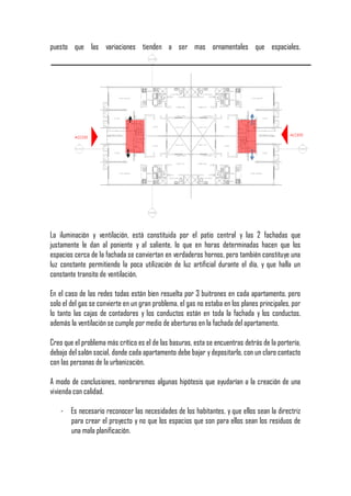 puesto que las variaciones tienden a ser mas ornamentales que espaciales.




La iluminación y ventilación, está constituida por el patio central y las 2 fachadas que
justamente le dan al poniente y al saliente, lo que en horas determinadas hacen que los
espacios cerca de la fachada se conviertan en verdaderos hornos, pero también constituye una
luz constante permitiendo la poca utilización de luz artificial durante el día, y que halla un
constante transito de ventilación.

En el caso de las redes todas están bien resuelta por 3 buitrones en cada apartamento, pero
solo el del gas se convierte en un gran problema, el gas no estaba en los planes principales, por
lo tanto las cajas de contadores y los conductos están en toda la fachada y los conductos,
además la ventilación se cumple por medio de aberturas en la fachada del apartamento.

Creo que el problema más crítico es el de las basuras, esta se encuentras detrás de la portería,
debajo del salón social, donde cada apartamento debe bajar y depositarlo, con un claro contacto
con las personas de la urbanización.

A modo de conclusiones, nombraremos algunas hipótesis que ayudarían a la creación de una
vivienda con calidad.

    - Es necesario reconocer las necesidades de los habitantes, y que ellos sean la directriz
      para crear el proyecto y no que los espacios que son para ellos sean los residuos de
      una mala planificación.
 