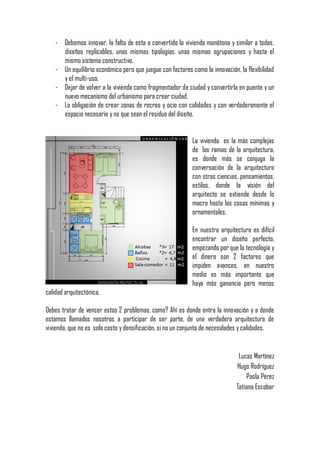 - Debemos innovar, la falta de esta a convertido la vivienda monótona y similar a todas,
      diseños replicables, unas mismas tipologías, unas mismas agrupaciones y hasta el
      mismo sistema constructivo.
    - Un equilibrio económico pero que juegue con factores como la innovación, la flexibilidad
      y el multi-uso.
    - Dejar de volver a la vivienda como fragmentador de ciudad y convertirla en puente y un
      nuevo mecanismo del urbanismo para crear ciudad.
    - La obligación de crear zonas de recreo y ocio con calidades y con verdaderamente el
      espacio necesario y no que sean el residuo del diseño.


                                                            La vivienda es la más complejas
                                                            de las ramas de la arquitectura,
                                                            es donde más se conjuga la
                                                            conversación de la arquitectura
                                                            con otras ciencias, pensamientos,
                                                            estilos, donde la visión del
                                                            arquitecto se extiende desde lo
                                                            macro hasta las cosas mínimas y
                                                            ornamentales.

                                                            En nuestra arquitectura es difícil
                                                            encontrar un diseño perfecto,
                                                            empezando por que la tecnología y
                                                            el dinero son 2 factores que
                                                            impiden avances, en nuestro
                                                            medio es más importante que
                                                            haya más ganancia pero menos
calidad arquitectónica.

Debes tratar de vencer estos 2 problemas, como? Ahí es donde entra la innovación y a donde
estamos llamados nosotros a participar de ser parte, de una verdadera arquitectura de
vivienda, que no es solo costo y densificación, si no un conjunto de necesidades y calidades.


                                                                               Lucas Martínez
                                                                              Hugo Rodríguez
                                                                                  Paola Pérez
                                                                              Tatiana Escobar
 
