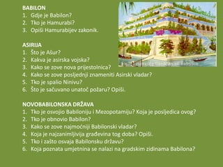 BABILON
1. Gdje je Babilon?
2. Tko je Hamurabi?
3. Opiši Hamurabijev zakonik.
ASIRIJA
1. Što je Ašur?
2. Kakva je asirska vojska?
3. Kako se zove nova prijestolnica?
4. Kako se zove posljednji znameniti Asirski vladar?
5. Tko je spalio Ninivu?
6. Što je sačuvano unatoč požaru? Opiši.
NOVOBABILONSKA DRŽAVA
1. Tko je osvojio Babiloniju i Mezopotamiju? Koja je posljedica ovog?
2. Tko je obnovio Babilon?
3. Kako se zove najmodniji Babilonski vladar?
4. Koja je najzanimljivija građevina tog doba? Opiši.
5. Tko i zašto osvaja Babilonsku državu?
6. Koja poznata umjetnina se nalazi na gradskim zidinama Babilona?

 