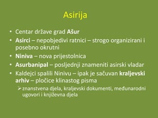 Asirija
• Centar države grad Ašur
• Asirci – nepobjedivi ratnici – strogo organizirani i
posebno okrutni
• Niniva – nova prijestolnica
• Asurbanipal – posljednji znameniti asirski vladar
• Kaldejci spalili Ninivu – ipak je sačuvan kraljevski
arhiv – pločice klinastog pisma
znanstvena djela, kraljevski dokumenti, međunarodni
ugovori i književna djela

 