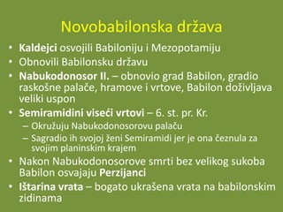 Novobabilonska država
• Kaldejci osvojili Babiloniju i Mezopotamiju
• Obnovili Babilonsku državu
• Nabukodonosor II. – obnovio grad Babilon, gradio
raskošne palače, hramove i vrtove, Babilon doživljava
veliki uspon
• Semiramidini viseći vrtovi – 6. st. pr. Kr.
– Okružuju Nabukodonosorovu palaču
– Sagradio ih svojoj ženi Semiramidi jer je ona čeznula za
svojim planinskim krajem

• Nakon Nabukodonosorove smrti bez velikog sukoba
Babilon osvajaju Perzijanci
• Ištarina vrata – bogato ukrašena vrata na babilonskim
zidinama

 