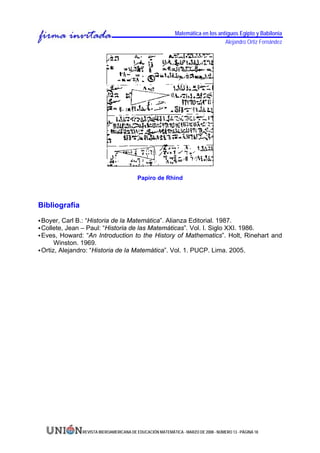 Matemática en los antiguos Egipto y Babilonia
                                                                                 Alejandro Ortiz Fernández




                                         Papiro de Rhind



Bibliografía

Boyer, Carl B.: “Historia de la Matemática”. Alianza Editorial. 1987.
Collete, Jean – Paul: “Historia de las Matemáticas”. Vol. I. Siglo XXI. 1986.
Eves, Howard: “An Introduction to the History of Mathematics”. Holt, Rinehart and
     Winston. 1969.
Ortiz, Alejandro: “Historia de la Matemática”. Vol. 1. PUCP. Lima. 2005.




               REVISTA IBEROAMERICANA DE EDUCACIÓN MATEMÁTICA - MARZO DE 2008 - NÚMERO 13 - PÁGINA 18
 