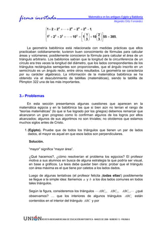 Matemática en los antiguos Egipto y Babilonia
                                                                                 Alejandro Ortiz Fernández

                  ⎧1 + 2 + 2 2 + L + 2 9 = 2 9 + 2 9 − 1,
                  ⎪
                  ⎨ 2                           ⎡ ⎛ 1⎞    ⎛ 2 ⎞⎤
                  ⎪1 + 2 + 3 + L + 10 = ⎢1⎜ 3 ⎟ + 10⎜ 3 ⎟⎥55 = 385.
                          2     2          2

                  ⎩                             ⎣⎝ ⎠      ⎝ ⎠⎦

      La geometría babilónica está relacionada con medidas prácticas que ellos
practicaban cotidianamente; tuvieron buen conocimiento de fórmulas para calcular
áreas y volúmenes; posiblemente conocieron la fórmula para calcular el área de un
triángulo arbitrario. Los babilonios sabían que la longitud de la circunferencia de un
círculo era tres veces la longitud del diámetro, que los lados correspondientes de los
triángulos rectángulos semejantes son proporcionales, que el ángulo inscrito en un
semicírculo es un ángulo recto, entre otros resultados. La geometría se caracteriza
por su carácter algebraico. La información de la matemática babilónica se ha
obtenido vía el descubrimiento de tablillas (matemáticas), siendo la tablilla de
Plimpton 322 una de las más importantes.



3.- Problemas

      En esta sección presentamos algunas cuestiones que aparecen en la
matemática egipcia y en la babilónica las que si bien aún no tenían el rango de
“teorías matemáticas” (lo que si fue logrado por los griegos) debemos remarcar que
alcanzaron un gran progreso como lo confirman algunos de los logros por ellos
alcanzados; algunos de sus algoritmos no son triviales; no olvidemos que estamos
muchos siglos antes de Cristo.

   1. (Egipto). Pruebe que de todos los triángulos que tienen un par de lados
      dados, el mayor es aquel en que esos lados son perpendiculares.

      Solución.

      “mayor” significa “mayor área”.

      ¿Qué hacemos?, ¿cómo resolverían el problema los egipcios? El profesor
      motiva a sus alumnos en busca de alguna estrategia la que podría ser visual,
      en base a gráficos. La tesis debe quedar bien clara: probar que el triángulo
      con área máxima es el que tiene por catetos a los lados dados.

      Luego de algunas tentativas (el profesor felicita ¡todas ellas!) posiblemente
      se llegue a la simple idea: llamemos a y b a los dos lados comunes en todos
      tales triángulos.

      Según la figura, consideremos los triángulos L ABC1 , ABC2 , ABC3 ,L ¿qué
      observamos? … que los interiores de algunos triángulos ABCi están
      contenidos en el interior del triángulo ABC y por




               REVISTA IBEROAMERICANA DE EDUCACIÓN MATEMÁTICA - MARZO DE 2008 - NÚMERO 13 - PÁGINA 8
 