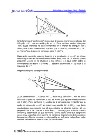 Matemática en los antiguos Egipto y Babilonia
                                                                          Alejandro Ortiz Fernández




tanto tenemos el “sentimiento” de que sus áreas son menores que el área del
triángulo ABC , que es rectángulo en A . Pero también existen triángulos
 ABCi cuyos interiores no están contenidos en el interior del triángulo ABC ;
ahora, una “buena observación” nos diría que la parte no común en el Δ ABC
es “mayor” que la parte no común en esos Δ ABCi ’s.

Hasta este momento estamos llegando a la conclusión: el Δ ABC es el que
tiene mayor área en las condiciones dadas. Pero, mas de un alumno puede
preguntar, ¿cómo es la situación si los vértices Ci ’s (que están sobre la
circunferencia de radio b y centro A , estamos asumiendo b < a ) están a la
izquierda de C ?

Hagamos la figura correspondiente.




¿Qué observamos? … Cuando los C j están muy cerca de C nos es difícil
decir que la parte no común del Δ ABC es mayor que aquella correspondiente
del Δ ABC j . Pero, conforme C j se aleja de C pareciera mas “evidente” que la
parte no común del Δ ABC es mayor que aquella del Δ ABC j , y por tanto
concluiríamos nuevamente que el área máxima se alcanza cuando AB es
perpendicular a AC , que es la tesis. Pero, … hemos jugado solo con nuestra
intuición y observación (lo que es bueno!) y esto podría tener sus peligros en
casos muy exigentes; si el alumno no conociera trigonometría (¿los egipcios
la conocieron?) esta forma de concluir podría ser suficiente y el profesor debe
sentirse satisfecho de esas virtudes de sus alumnos.




        REVISTA IBEROAMERICANA DE EDUCACIÓN MATEMÁTICA - MARZO DE 2008 - NÚMERO 13 - PÁGINA 9
 