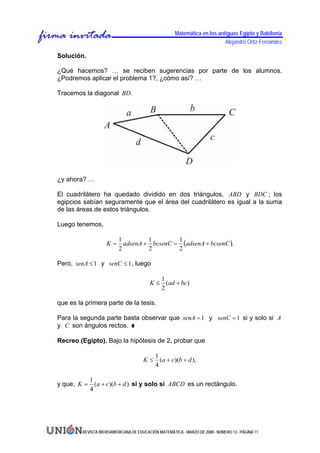 Matemática en los antiguos Egipto y Babilonia
                                                                           Alejandro Ortiz Fernández

Solución.

¿Qué hacemos? … se reciben sugerencias por parte de los alumnos.
¿Podremos aplicar el problema 1?, ¿cómo así? …

Tracemos la diagonal BD.




¿y ahora? …

El cuadrilátero ha quedado dividido en dos triángulos, ABD y BDC ; los
egipcios sabían seguramente que el área del cuadrilátero es igual a la suma
de las áreas de estos triángulos.

Luego tenemos,

                            adsenA + bcsenC = (adsenA + bcsenC ).
                          1         1        1
                    K=
                          2         2        2

Pero, senA ≤ 1 y senC ≤ 1 , luego

                                            1
                                         K ≤ (ad + bc)
                                            2

que es la primera parte de la tesis.

Para la segunda parte basta observar que senA = 1 y senC = 1 si y solo si A
y C son ángulos rectos.

Recreo (Egipto). Bajo la hipótesis de 2, probar que

                                            1
                                      K≤      (a + c)(b + d ),
                                            4

          1
y que, K = (a + c)(b + d ) si y solo si ABCD es un rectángulo.
          4




         REVISTA IBEROAMERICANA DE EDUCACIÓN MATEMÁTICA - MARZO DE 2008 - NÚMERO 13 - PÁGINA 11
 