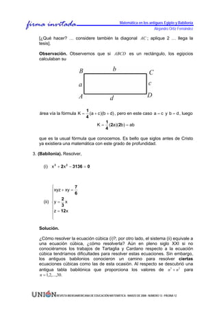 Matemática en los antiguos Egipto y Babilonia
                                                                              Alejandro Ortiz Fernández

   [¿Qué hacer? … considere también la diagonal AC ; aplique 2 … llega la
   tesis].

   Observación. Observemos que si ABCD es un rectángulo, los egipcios
   calculaban su




                                 1
   área vía la fórmula K =         (a + c )(b + d) , pero en este caso a = c y b = d , luego
                                 4
                                             1
                                       K = (2a)(2b) = ab
                                             4

   que es la usual fórmula que conocemos. Es bello que siglos antes de Cristo
   ya existiera una matemática con este grado de profundidad.

3. (Babilonia). Resolver,

     (i) x 3 + 2 x 2 − 3136 = 0



          ⎧            7
          ⎪ xyz + xy =
                       6
          ⎪
          ⎪     2
     (ii) ⎨y = x
          ⎪     3
          ⎪z = 12 x
          ⎪
          ⎩

   Solución.

   ¿Cómo resolver la ecuación cúbica (i)?; por otro lado, el sistema (ii) equivale a
   una ecuación cúbica, ¿cómo resolverla? Aún en pleno siglo XXI si no
   conociéramos los trabajos de Tartaglia y Cardano respecto a la ecuación
   cúbica tendríamos dificultades para resolver estas ecuaciones. Sin embargo,
   los antiguos babilonios conocieron un camino para resolver ciertas
   ecuaciones cúbicas como las de esta ocasión. Al respecto se descubrió una
   antigua tabla babilónica que proporciona los valores de n3 + n 2 para
    n = 1,2,...,30.



            REVISTA IBEROAMERICANA DE EDUCACIÓN MATEMÁTICA - MARZO DE 2008 - NÚMERO 13 - PÁGINA 12
 