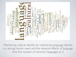 Maintaining cultural identity by maintaining language identity
is a strong human need and the network effects of language
         limit the number of common languages to 2
 
