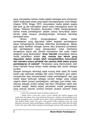 yang menyatakan bahwa media adalah berbagai jenis komponen
dalam lingkungan siswa yang dapat merangsangnya untuk belajar
(Gagne 1970). Briggs 1970, menyatakan media adalah segala
alat pisik yg dpt menyajikan pesan serta merangsang siswa utk
belajar. National Education Associaton (1969) mengungkapkan
bahwa media pembelajaran adalah sarana komunikasi dalam
bentuk cetak maupun pandang-dengar, termasuk teknologi
perangkat keras.
Brown
(1973)
mengungkapkan
bahwa
media
pembelajaran yang digunakan dalam kegiatan pembelajaran
dapat mempengaruhi terhadap efektivitas pembelajaran. Media
juga dapat diartikan sebagai sarana atau prasarana pendidikan
dan pembelajaran yang dipergunakan untuk membantu
tercapainya tujuan dan standar kompetensi dari suatu materi
pelajaran yang disampaikan. Umar Hamalik menyatakan bahwa
media pendidikan adalah alat, metode dan teknik yang
digunakan dalam rangka lebih mengefektifkan komunikasi
dan interaksi antara pendidik dan peserta didik dalam proses
pembelajaran di sekolah5. Penekanan yang dikemukakan oleh
Umar Hamalik hanya tertuju media sebagai alat, bukan sebagai
sumber.
Dengan kemajuan teknologi sejak kurang lebih abad 20 media
bukan saja berfungsi sebagai alat untuk membantu guru dalam
menyalurkan atau menyampaikan materi pembelajaran, tapi juga
media dapat berfungsi sebagai sumber belajar yang sangat
urgensi dalam proses pembelajaran, sehingga guru bukan satusatunya sebagai sunber belajar tapi baru merupakan salah satu
sumber belajar. Ketika terjadi perubahan model pembelajara,
yang semula teacher centred menjadi student centred6 maka
5

Lihat! Umar Hamalik, Media Pendidikan, halaman: 23
Istilah teacher centred dan student centred diambil dari bahasa Inggeris tapi
sudah biasa diucapkan oleh orang Indonesia khususnya. Sebelum ada pembaharuan di
bidang pengajaran guru menjadi pusat utama dalam pembelajaran,seolah-olah tidah
ada sumber belajar selain dari guru. Jadi peserta didik menerima terus apa yang
diberikan oleh guru dalam pembelajaran, akibatnya peserta didik tidak aktif dan tidak
kreatif. Jika guru tidak hadir mengajar kecendrungan peserta didik pulang atau tidak
6

2

Modul Media Pembelajaran

 