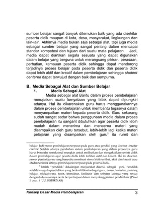 sumber belajar sangat banyak ditemukan baik yang ada disekitar
peserta didik maupun di kota, desa, masyarakat, lingkungan dan
lain-lain. Akhirnya media bukan saja sebagai alat, tapi juga media
sebagai sumber belajar yang sangat penting dalam mencapai
standar kompetesi dan tujuan dari suatu mata pelajaran. Jadi,
media dapat diartikan segala sesuatu yang dapat digunakan
dalam belajar yang berguna untuk merangsang pikiran, perasaan,
perhatian, kemauan peserta didik sehingga dapat mendorong
terjadinya proses belajar pada peserta didik dan peserta didik
dapat lebih aktif dan kreatif dalam pembelajaran sehingga student
centered dapat terwujud dengan baik dan sempurna.

B. Media Sebagai Alat dan Sumber Belajar
1.

Media Sebagai Alat
Media sebagai alat Bantu dalam proses pembelajaran
merupakan suatu kenyataan yang tidak dapat dipungkiri
adanya. Hal itu dikarenakan guru harus menggunakannya
dalam proses pembelajaran untuk membantu tugasnya dalam
menyampaikan materi kepada peserta didik. Guru sekarang
sudah sangat sadar bahwa penggunaan media dalam proses
pembelajaran itu sangant dibutuhkan agar peserta didik lebih
mudah dalam menerima dan mencerna materi yang
disampaikan oleh guru tersebut, lebih-lebih lagi ketika materi
pelajaran yang disampaikan oleh guru2 itu rumit dan
belajar. Jadi proses pembelajaran terpusat pada guru atau pendidi yang disebut teacher
centred. Setelah adanya perubahan sistem pembelajaran yang dalam prosesnya guru
harus berusaha semaksimal mungkin untuk melibatkan dan mengaktifkan peserta didik
dalam pembelajaran agar peserta didik lebih terlibat, aktif dan kreatif. Hal ini desebut,
proses pembelajaran yang berusaha membuat siswa lebih terlibat, aktif dan kreatif atau
student centred artinya pembelajaran terpusat pada peserta didik.
2
Istilah “pendidik” dikalangan masyarakat dikenal sebagai guru. Pendidik
adalah tenaga kependidikan yang berkualifikasi sebagai guru, dosen, konselor, pamong
belajar, widyaiswara, tutor, instruktur, fasilitatir dan sebutan lainnya yang sesuai
dengan kehususannya, serta berpartisipasi dalam menyelenggarakan pendidikan. (Pasal
1 ayat 6 UU. SISDIKNAS)

Konsep Dasar Media Pembelajaran

3

 