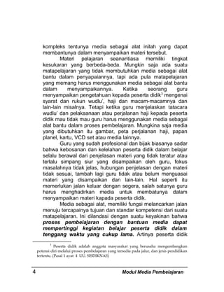 kompleks tentunya media sebagai alat inilah yang dapat
membantunya dalam menyampaikan materi tersebut.
Materi pelajaran seanantiasa memiliki tingkat
kesukaran yang berbeda-beda. Mungkin saja ada suatu
matapelajaran yang tidak membutuhkan media sebagai alat
bantu dalam penyapaiannya, tapi ada pula matapelajaran
yang memang harus menggunakan media sebagai alat bantu
dalam
menyampaikannya.
Ketika
seorang
guru
menyampaikan pengetahuan kepada peserta didik3 mengenai
syarat dan rukun wudlu’, haji dan macam-macamnya dan
lain-lain misalnya. Tetapi ketika guru menjelaskan tatacara
wudlu’ dan pelaksanaan atau perjalanan haji kepada peserta
didik mau tidak mau guru harus menggunakan media sebagai
alat bantu dalam proses pembelajaran. Mungkina saja media
yang dibutuhkan itu gambar, peta perjalanan haji, papan
planel, kartu, VCD set atau media lainnya.
Guru yang sudah profesional dan bijak biasanya sadar
bahwa kebosanan dan kelelahan peserta didik dalam belajar
selalu berawal dari penjelasan materi yang tidak teratur atau
terlalu simpang siur yang disampaikan oleh guru, fokus
masalahnya tidak jelas, hubungan penjelasan dengan materi
tidak sesuai, tambah lagi guru tidak atau belum menguasai
materi yang disampaikan dan lain-lain. Hal seperti itu
memerlukan jalan keluar dengan segera, salah satunya guru
harus menghadirkan media untuk membatunya dalam
menyampaikan materi kapada peserta didik.
Media sebagai alat, memiliki fungsi melancarkan jalan
menuju tercapainya tujuan dan standar kompetensi dari suatu
matapelajaran. Ini dilandasi dengan suatu keyakinan bahwa
proses pembelajaran dengan bantuan media dapat
mempertinggi kegiatan belajar peserta didik dalam
tenggang waktu yang cukup lama. Artinya peserta didik
3
Peserta didik adalah anggota masyarakat yang berusaha mengembangkan
potensi diri melalui proses pembelajaran yang tersedia pada jalur, dan jenis pendidikan
tertentu. (Pasal 1 ayat 4 UU. SISDIKNAS)

4

Modul Media Pembelajaran

 