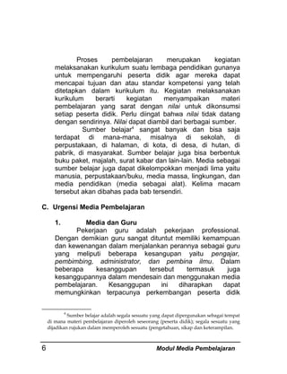 Proses
pembelajaran
merupakan
kegiatan
melaksanakan kurikulum suatu lembaga pendidikan gunanya
untuk mempengaruhi peserta didik agar mereka dapat
mencapai tujuan dan atau standar kompetensi yang telah
ditetapkan dalam kurikulum itu. Kegiatan melaksanakan
kurikulum
berarti
kegiatan
menyampaikan
materi
pembelajaran yang sarat dengan nilai untuk dikonsumsi
setiap peserta didik. Perlu diingat bahwa nilai tidak datang
dengan sendirinya. Nilai dapat diambil dari berbagai sumber.
Sumber belajar4 sangat banyak dan bisa saja
terdapat di mana-mana, misalnya di sekolah, di
perpustakaan, di halaman, di kota, di desa, di hutan, di
pabrik, di masyarakat. Sumber belajar juga bisa berbentuk
buku paket, majalah, surat kabar dan lain-lain. Media sebagai
sumber belajar juga dapat dikelompokkan menjadi lima yaitu
manusia, perpustakaan/buku, media massa, lingkungan, dan
media pendidikan (media sebagai alat). Kelima macam
tersebut akan dibahas pada bab tersendiri.
C. Urgensi Media Pembelajaran
1.

Media dan Guru
Pekerjaan guru adalah pekerjaan professional.
Dengan demikian guru sangat dituntut memiliki kemampuan
dan kewenangan dalam menjalankan perannya sebagai guru
yang meliputi beberapa kesangupan yaitu pengajar,
pembimbing, administrator, dan pembina ilmu. Dalam
beberapa
kesanggupan
tersebut
termasuk
juga
kesanggupannya dalam mendesain dan menggunakan media
pembelajaran.
Kesanggupan
ini
diharapkan
dapat
memungkinkan terpacunya perkembangan peserta didik
4
Sumber belajar adalah segala sesuatu yang dapat dipergunakan sebagai tempat
di mana materi pembelajaran diperoleh seseorang (peserta didik); segala sesuatu yang
dijadikan rujukan dalam memperoleh sesuatu (pengetahuan, sikap dan keterampilan.

6

Modul Media Pembelajaran

 