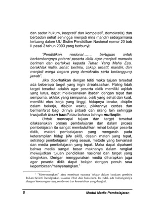 dan sadar hukum, koopratif dan kompetetif, demokratis) dan
berbadan sehat sehingga menjadi mns mandiri sebagaimana
tertuang dalam UU Sistim Pendidikan Nasional nomor 20 bab
II pasal 2 tahun 2003 yang berbunyi:
“Pendidikan
nasional……,
bertujuan
untuk
berkembangnya potensi peserta didik agar menjadi manusia
beriman dan bertakwa kepada Tuhan Yang Maha Esa,
berakhlak mulia, sehat, berilmu, cakap, kreatif, mandiri, dan
menjadi warga negara yang demokratis serta bertanggung
jawab”.
Jika diperhatikan dengan teliti maka tujuan tersebut
ada beberapa target yang ingin direalisasikan. Paling tidak
target tersebut adalah agar peserta didik memiliki aqidah
yang lurus, dapat melaksanakan ibadah dengan tepat dan
sempurna, akhlak yang sempurna, pisik yang sehat dan kuat,
memiliki etos kerja yang tinggi, hidupnya teratur, disiplin
dalam bekerja, disiplin waktu, pikirannya cerdas dan
bermanfa’at bagi dirinya pribadi dan orang lain sehingga
trwujudlah insan kamil atau bahasa lainnya muttaqiin.
Untuk mencapai tujuan dan target tersebut
dilaksanakan proses pembelajaran dan dalam proses
pembelajaran itu sangat membutuhkan minat belajar peserta
didik, materi pembelajaran yang mengarah pada
keterampilan hidup (life skill), desain materi yang tepat,
setrategi pembelajaran yang sesuai, metode yang bervariasi
dan media pembelajaran yang tepat. Maka dapat dipahami
bahwa media sangat besar maknanya dalam rangkat
mewujudkan tujuan pendidikan nasional dan target yang
diinginkan. Dengan menggunakan media diharapkan juga
agar peserta didik dapat belajar dengan penuh rasa
kegembiraan/menyenangkan.1
1
”Menyenangkan” atau membuat suasana belajar dalam keadaan gembira
bukan berarti menciptakan suasana ribut dan hura-hura. Ini tidak ada hubungannya
dengan kesenangan yang sembrono dan kemeriahan yang dangkal.

8

Modul Media Pembelajaran

 