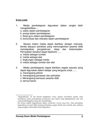 EVALUASI
1.

Media pembelajaran digunakan dalam rangka lebih
mengefektifkan.....
a. waktu dalam pembelajaran
b. energi dalam pembelajaran
c. Kerja guru dalam pembelajaran
d. komunikasi dan interaksi dalam pembelajaran

2.

Secara makro media dapat diartikan dengan manusia,
benda ataupun peristiwa yang memungkinkan peserta didik
mendapatkan pengetahuan, sikap dan keterampilan.
Pernyataan tersebut dapat dipahami ......
a. media sebagai sumber
b. media sebagai alat
c. lingkungan sebagai media
d. media sebagai sumber dan alat

3.

Media pembelajaran dapat diartikan segala sesuatu yang
dapat digunakan dalam belajar yang berguna untuk ......
a. merangsang pikiran
b. merangsang perasaan dan perhatian
c. Merangsang kemauan peserta didik
d. semua benar

“Kegembiraan” di sini berarti bangkitnya minat, adanya keterlibatan penuh, serta
terciptanya makna, pemahaman (penguasaan atas materi yang dipelajarinya), dan nilai
yang membahagiakan pada diri si pembelajar.
Itu semua adalah kegembiraan dalam melahirkan sesuatu yang baru. Dan penciptaan
kegembiran ini jauh lebih penting ketimbang segala teknik atau metode atau medium
yang mungkin Anda pilih untuk digunakan.

Konsep Dasar Media Pembelajaran

9

 
