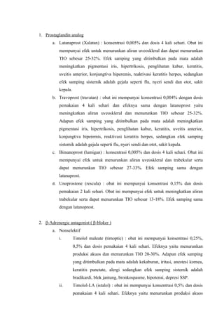 1. Prostaglandin analog
       a. Latanaprost (Xalatan) : konsentrasi 0,005% dan dosis 4 kali sehari. Obat ini
          mempunyai efek untuk menurunkan aliran uveoskleral dan dapat menurunkan
          TIO sebesar 25-32%. Efek samping yang ditimbulkan pada mata adalah
          meningkatkan pigmentasi iris, hipertrikosis, penglihatan kabur, keratitis,
          uveitis anterior, konjungtiva hiperemis, reaktivasi keratitis herpes, sedangkan
          efek samping sistemik adalah gejala seperti flu, nyeri sendi dan otot, sakit
          kepala.
       b. Travoprost (travatan) : obat ini mempunyai konsentrasi 0,004% dengan dosis
          pemakaian 4 kali sehari dan efeknya sama dengan latanoprost yaitu
          meningkatkan aliran uveoskleral dan menurunkan TIO sebesar 25-32%.
          Adapun efek samping yang ditimbulkan pada mata adalah meningkatkan
          pigmentasi iris, hipertrikosis, penglihatan kabur, keratitis, uveitis anterior,
          konjungtiva hiperemis, reaktivasi keratitis herpes, sedangkan efek samping
          sistemik adalah gejala seperti flu, nyeri sendi dan otot, sakit kepala.
       c. Bimanoprost (lumigan) : konsentrasi 0,005% dan dosis 4 kali sehari. Obat ini
          mempunyai efek untuk menurunkan aliran uveoskleral dan trabekular serta
          dapat menurunkan TIO sebesar 27-33%. Efek samping sama dengan
          latanaprost.
       d. Unoprostone (rescula) : obat ini mempunyai konsentrasi 0,15% dan dosis
          pemakaian 2 kali sehari. Obat ini mempunyai efek untuk meningkatkan aliran
          trabekular serta dapat menurunkan TIO sebesar 13-18%. Efek samping sama
          dengan latanoprost.


2. β-Adrenergic antagonist ( β-bloker )
       a. Nonselektif
          i.        Timolol maleate (timoptic) : obat ini mempunyai konsentrasi 0,25%,
                    0,5% dan dosis pemakaian 4 kali sehari. Efeknya yaitu menurunkan
                    produksi akuos dan menurunkan TIO 20-30%. Adapun efek samping
                    yang ditimbulkan pada mata adalah kekaburan, iritasi, anestesi kornea,
                    keratitis punctate, alergi sedangkan efek samping sistemik adalah
                    bradikardi, blok jantung, bronkospasme, hipotensi, depresi SSP.
          ii.       Timolol-LA (istalol) : obat ini mempunyai konsentrasi 0,5% dan dosis
                    pemakaian 4 kali sehari. Efeknya yaitu menurunkan produksi akuos
 