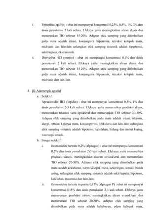 i.       Epinefrin (epifrin) : obat ini mempunyai konsentrasi 0,25%, 0,5%, 1%, 2% dan
            dosis pemakaian 2 kali sehari. Efeknya yaitu meningkatkan aliran akuos dan
            menurunkan TIO sebesar 15-20%. Adapun efek samping yang ditimbulkan
            pada mata adalah iritasi, konjungtiva hiperemis, retraksi kelopak mata,
            midriasis dan lain-lain sedangkan efek samping sistemik adalah hipertemsi,
            sakit kepala, ekstrasistole.
   ii.      Dipivefrin HCl (propin) : obat ini mempunyai konsentrasi 0,1% dan dosis
            pemakaian 2 kali sehari. Efeknya yaitu meningkatkan aliran akuos dan
            menurunkan TIO sebesar 15-20%. Adapun efek samping yang ditimbulkan
            pada mata adalah iritasi, konjungtiva hiperemis, retraksi kelopak mata,
            midriasis dan lain-lain.


4. β2-Adrenergik agonist
         a. Selektif.
            Apraclonidin HCl (iopidin) : obat ini mempunyai konsentrasi 0,5%, 1% dan
            dosis pemakaian 2-3 kali sehari. Efeknya yaitu menurunkan produksi akuos,
            menurunkan tekanan vena episkleral dan menurunkan TIO sebesar 20-30%.
            Adapun efek samping yang ditimbulkan pada mata adalah iritasi, iskemia,
            alergi, retraksi kelopak mata, konjungtivitis folikularis dan lain-lain sedangkan
            efek samping sistemik adalah hipotensi, kelelahan, hidung dan mulut kering,
            vasovagal attack.
         b. Sangat selektif
            i.      Brimonidine tartrate 0,2% (alphagan) : obat ini mempunyai konsentrasi
                    0,2% dan dosis pemakaian 2-3 kali sehari. Efeknya yaitu menurunkan
                    produksi akuos, meningkatkan alairan uveoskleral dan menurunkan
                    TIO sebesar 20-30%. Adapun efek samping yang ditimbulkan pada
                    mata adalah kekaburan, edem kelopak mata, kekeringan, sensasi benda
                    asing, sedangkan efek samping sistemik adalah sakit kepala, hipotensi,
                    kelelahan, insomnia dan lain-lain.
            ii.     Brimonidine tartrate in purite 0,15% (alphagan P) : obat ini mempunyai
                    konsentrasi 0,15% dan dosis pemakaian 2-3 kali sehari. Efeknya yaitu
                    menurunkan produksi akuos, meningkatkan aliran uveoskleral dan
                    menurunkan TIO sebesar 20-30%. Adapun efek samping yang
                    ditimbulkan pada mata adalah kekaburan, edem kelopak mata,
 