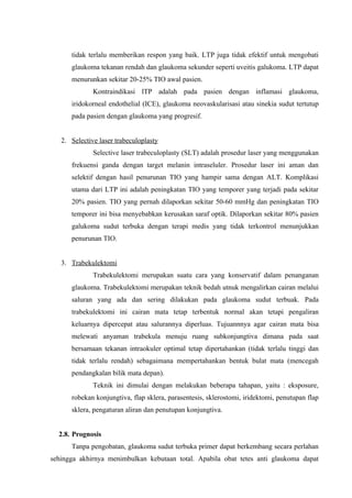 tidak terlalu memberikan respon yang baik. LTP juga tidak efektif untuk mengobati
      glaukoma tekanan rendah dan glaukoma sekunder seperti uveitis galukoma. LTP dapat
      menurunkan sekitar 20-25% TIO awal pasien.
              Kontraindikasi lTP adalah pada pasien dengan inflamasi glaukoma,
      iridokorneal endothelial (ICE), glaukoma neovaskularisasi atau sinekia sudut tertutup
      pada pasien dengan glaukoma yang progresif.


   2. Selective laser trabeculoplasty
              Selective laser trabeculoplasty (SLT) adalah prosedur laser yang menggunakan
      frekuensi ganda dengan target melanin intraseluler. Prosedur laser ini aman dan
      selektif dengan hasil penurunan TIO yang hampir sama dengan ALT. Komplikasi
      utama dari LTP ini adalah peningkatan TIO yang temporer yang terjadi pada sekitar
      20% pasien. TIO yang pernah dilaporkan sekitar 50-60 mmHg dan peningkatan TIO
      temporer ini bisa menyebabkan kerusakan saraf optik. Dilaporkan sekitar 80% pasien
      galukoma sudut terbuka dengan terapi medis yang tidak terkontrol menunjukkan
      penurunan TIO.


   3. Trabekulektomi
              Trabekulektomi merupakan suatu cara yang konservatif dalam penanganan
      glaukoma. Trabekulektomi merupakan teknik bedah utnuk mengalirkan cairan melalui
      saluran yang ada dan sering dilakukan pada glaukoma sudut terbuak. Pada
      trabekulektomi ini cairan mata tetap terbentuk normal akan tetapi pengaliran
      keluarnya dipercepat atau salurannya diperluas. Tujuannnya agar cairan mata bisa
      melewati anyaman trabekula menuju ruang subkonjungtiva dimana pada saat
      bersamaan tekanan intraokuler optimal tetap dipertahankan (tidak terlalu tinggi dan
      tidak terlalu rendah) sebagaimana mempertahankan bentuk bulat mata (mencegah
      pendangkalan bilik mata depan).
              Teknik ini dimulai dengan melakukan beberapa tahapan, yaitu : eksposure,
      robekan konjungtiva, flap sklera, parasentesis, sklerostomi, iridektomi, penutupan flap
      sklera, pengaturan aliran dan penutupan konjungtiva.


  2.8. Prognosis
      Tanpa pengobatan, glaukoma sudut terbuka primer dapat berkembang secara perlahan
sehingga akhirnya menimbulkan kebutaan total. Apabila obat tetes anti glaukoma dapat
 