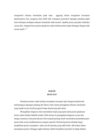 mengontrol tekanan intraokular pada mata              qqqyang belum mengalami kerusakan
glaukomatosa luas, prognosa akan lebih baik walaupun penurunan lapangan pandang dapat
terus berlanjut meskipun tekanan intraokular telah normal. Apabila proses penyakit terdeteksi
secara dini, sebagian besar pasien glaukoma sudut terbuka primer dapat ditangani dengan baik
secara medis.2,4,5




                                            BAB III
                                          PENUTUP


        Glaukoma primer sudut terbuka merupakan neuropati optic dengan karakteristik
berkurangnya lapangan pandang dan faktor risiko utama peningkatan tekanan intraokuler
yang terjadi secara kronik progresif tanpa disertai penyakit dasar.
        Menegakkan diagnosis dan menentukan terapi yang tepat untuk pasien glaukoma
kronis sudut terbuka tidaklah mudah. Oleh karena itu penegakkan diagnosis secara dini
dengan anamnesis dan pemeriksaan fisik menjadi penting untuk menentukan penatalaksanaan
pasien baik secara medikamentosa maupun operatif. Monitoring ketat terhadap fungsi
penglihatan pasien merupakan salah satu hal penting yang tidak boleh dilewatkan dalam
penanganan pasien sehingga angka kebutaan akibat komplikasi penyakit ini dapat ditekan.
 