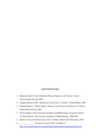 DAFTAR PUSTAKA


1. Shaarway,Tarek M. dkk. Glaukoma Medical Diagnose and Therapy Volume 1
   .China:Saunder Elsevier.2009
2. Vaughan,Daniel G.,dkk.. Oftalmologi Umum Edisi 14. Jakarta : Widya Medika. 2000
3. Stamper,Robert L.. Becker Shaffers Diagnose and Therapy of Glulcomas 8th Edition.
   China:Mosby Elsevier.2009
4. The Foundation of The American Academy of Ophthalmology. Glaukoma Chapter
   10. San Fransisco: The American Academy of Ophthalmology. 2000-2001.
5. Kaski JJ. Clinical Ophthalmology Edisi 4. Oxford : Butterworth-Heinemann. 1999
6. _______________. Glaukoma. January 2005. Available at :
   http://www.merckmedicus.com/pp/us/hcp/diseasemodules/glaukoma/default.jsp
 